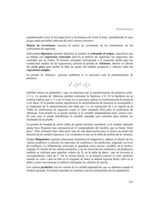 Estadísticas
125
estudentizados (res), el leverage (Lev) y la distancia de Cook (Cook), identificando el caso
al que están asociados cada uno de estos valores extremos.
Matriz de covarianza: muestra la matriz de covarianza de los estimadores de los
coeficientes de regresión.
Subventana Opciones: permite adicionar al modelo la ordenada al origen, especificar que
se trabaje con regresoras centradas (previo al análisis de regresión, las regresoras son
centradas por su media. El término constante corresponde a la respuesta media para las
condiciones medias de las regresoras), solicitar la prueba de Atkinson, obtener el cálculo
del error puro para probar la falta de ajuste del modelo propuesto y obtener todas las
regresiones simples.
La prueba de Atkinson permite establecer si es necesario usar la transformación de
potencia:





  1* YY
InfoStat estima un parámetro  que se relaciona con la transformación de potencia como:
=1-. La prueba de Atkinson permite contrastar la hipótesis =0. Si la hipótesis no se
rechaza implica que =1 y por lo tanto no es necesario aplicar la transformación de potencia
a los datos. Si la prueba resulta significativa la transformación de potencia es aconsejable y
el exponente de la transformación está dado por 1-. La estimación de  se reporta en la
Tabla de coeficientes de regresión como el valor estimado (Est) para el coeficiente de
Atkinson. Esta prueba no se puede realizar si la variable independiente tiene valores cero.
En este caso se puede transformar la variable sumando una constante para obtener los
resultados de la prueba.
La prueba de bondad de ajuste (falta de ajuste) permite corroborar si el modelo utilizado
ajusta bien. Requiere una estimación de 2
independiente del modelo, que se llama “error
puro”. Para estimarlo hace falta tener más de una observación para al menos un punto del
dominio de la variable regresora. Los resultados se leen en la tabla de análisis de la varianza.
Solapa Diagnóstico: permite seleccionar elementos de diagnóstico, indicar el cálculo de los
valores predichos y solicitar los intervalos de confianza y de predicción, eligiendo un nivel
de confianza. La información solicitada se guardará como nuevas variables en el archivo
original. El cálculo de los valores predichos, y de los intervalos de confianza y de predicción
también se realizará para aquellos valores de X, en la tabla de datos, que no tuviesen el
correspondiente valor de Y. De la misma forma, si se deseara conocer el valor predicho
usando un valor x que no esté en el conjunto de datos se deberá ingresar dicho valor en la
tabla y correr nuevamente el análisis solicitando los cálculos de interés.
Los valores predichos son los valores de la variable dependiente que se obtienen usando el
modelo ajustado. El modelo ajustado se construye con las estimaciones de los parámetros.
 