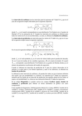 Estadísticas
126
Los intervalos de confianza son los intervalos para la esperanza de Y dado X=x0, que en el
caso de la regresión simple están dados por la siguiente expresión:
 
 
2
2
0 1 /2 22
1
ˆ 0
i i
x x
y T S
n nx x

 
  
   
donde T1-/2 es el cuantil correspondiente en una distribución T de Student con n-2 grados de
libertad y S2
es la estimación de 2
. Cuando los intervalos de confianza se obtienen para
todos los valores de X en un recorrido dado y se unen, se obtienen las bandas de confianza.
Los intervalos de predicción son intervalos para los valores de Y dado x=x0, que en el caso
de la regresión simple tienen la siguiente expresión:
 
 
2
2
0 1 /2 22
1
ˆ 1 0
i i
x x
y T S
n nx x

 
   
   
En el caso de regresión múltiple la expresión para este intervalo será:
     
1
2
0 1 / 2 00
1
ˆ 1 T
y T S
n



 
     
T x - xx x X X
donde 0
ˆy es el valor predicho, x0 es el vector de valores dados para la predicción deseada,
x es el vector de medias de las variables regresoras y X es la matriz de diseño. El cuantil
1 /2T  corresponde a una distribución T de Student con n-p grados de libertad, donde p es el
número de parámetros (coeficientes del modelo de regresión).
Cuando se obtienen los intervalos de predicción de Y para los valores observados en la
muestra y se unen entre sí, los límites superiores y entre sí los inferiores, se obtienen las
bandas de predicción.
La diferencia entre intervalo de confianza y de predicción radica en que el primero delimita
una región, que con probabilidad 1- contiene a la esperanza de Y dadas las regresoras,
mientras que los límites de un intervalo de predicción son aquellos dentro de los cuales se
espera, con probabilidad 1-, observar una realización futura de Y dadas las regresoras.
En la solapa Diagnóstico se pueden activar los campos Graficar ajuste, bandas de
confianza y predicción para obtener en forma automática un gráfico con estos
componentes.
Como medidas de diagnóstico, InfoStat permite obtener los residuos (RDUO_“nombre de la
variable”), residuos estudentizados (RE_“nombre de la variable”), residuos externamente
estudentizados (REE_“nombre de la variable”), distancia de Cook (COOK_“nombre de la
variable”), leverage (LEVE_“nombre de la variable”) y residuos parciales (RPAR_“nombre
 