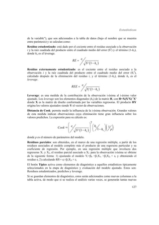 Estadísticas
127
de la variable”), que son adicionados a la tabla de datos (bajo el nombre que se muestra
entre paréntesis) y se calculan como:
Residuo estudentizado: está dado por el cociente entre el residuo asociado a la observación
i y la raíz cuadrada del producto entre el cuadrado medio del error (S2
) y el término (1-hii),
donde hii es el leverage.
 2 1
i
ii
e
RE
S h


Residuo externamente estudentizado: es el cociente entre el residuo asociado a la
observación i y la raíz cuadrada del producto entre el cuadrado medio del error (Si
2
),
calculado después de la eliminación del residuo i, y el término (1-hii), donde hii es el
leverage.
 2 1
i
i ii
e
REE
S h


Leverage: es una medida de la contribución de la observación i-ésima al i-ésimo valor
ajustado. Los leverage son los elementos diagonales (hii) de la matriz H, con H=X(X'X)-1
X'
donde X es la matriz de diseño conformada por las variables regresoras. El producto HY
origina los valores ajustados siendo Y el vector de observaciones.
Distancia de Cook: permite medir la influencia de la i-ésima observación. Grandes valores
de esta medida indican observaciones cuya eliminación tiene gran influencia sobre los
valores predichos. La expresión para su cálculo es:
   2
2
1
11
i ii
ii
ii
e h
Cook
h pS h
          

donde p es el número de parámetros del modelo.
Residuos parciales: son obtenidos, en el marco de una regresión múltiple, a partir de los
residuos asociados al modelo completo más el producto de una regresora particular y su
coeficiente de regresión. Por ejemplo, en una regresión múltiple que involucra dos
regresoras X1 y X2, el residuo parcial asociado a X2 para la observación i-ésima se obtiene
de la siguiente forma: 1) ajustando el modelo Yi=0 +1X1i +2X2i + i y obteniendo el
residuo ei 2) calculando RPi= ei+2X2i + i
El botón Típico activa como elementos de diagnóstico a aquellos estadísticos típicamente
seleccionados en la etapa de diagnóstico y evaluación del modelo ajustado. Estos son:
Residuos estudentizados, predichos y leverage.
Si se guardan elementos de diagnóstico, estos serán adicionados como nuevas columnas a la
tabla activa, de modo que si se realiza el análisis varias veces, se generarán tantas nuevas
 