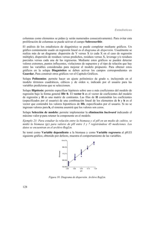 Estadísticas
128
columnas como elementos se pidan (y serán numerados consecutivamente). Para evitar esta
proliferación de columnas se puede activar el campo Sobreescribir.
El análisis de los estadísticos de diagnóstico se puede completar mediante gráficos. Un
gráfico comúnmente usado en regresión lineal es el diagrama de dispersión. Usualmente se
realiza más de un diagrama: dispersión de Y versus X (o cada X en el caso de regresión
múltiple), dispersión de residuos versus predichos, residuos versus X, leverage y/o residuos
parciales versus cada una de las regresoras. Mediante estos gráficos se pueden detectar
valores extremos, puntos influyentes, violaciones de supuestos y el tipo de relación que hay
entre las variables consideradas para mejorar el modelo propuesto. Para obtener estos
gráficos en la solapa Diagnóstico se deben activar los campos correspondientes en
Guardar. Para construir otros gráficos ver el Capítulo Gráficos.
Solapa Polinomios: permite hacer un ajuste polinómico de grado n, incluyendo en el
modelo términos cuadráticos, cúbicos y de orden n, indicado por el usuario para las
variables predictoras que se seleccionen.
Solapa Hipótesis: permite especificar hipótesis sobre uno o más coeficientes del modelo de
regresión bajo la forma general Hb=h. El vector b es el vector de coeficientes del modelo
de regresión y H es una matriz de contrastes. Las filas de H contendrán los coeficientes
(especificados por el usuario) de una combinación lineal de los elementos de b y h es el
vector que contendrá los valores hipotéticos de Hb, especificados por el usuario. Si no se
ingresan valores para h, el sistema asumirá que los valores son ceros.
Solapa Selección de modelo: permite implementar la eliminación backward indicando el
máximo valor-p para retener la componente en el modelo.
Ejemplo 23: Para estudiar la relación entre la biomasa y el pH en un medio de cultivo, se
midió la biomasa (gr) para valores de pH entre 3 y 7 registrándose 45 mediciones. Los
datos se encuentran en el archivo RegLin.
Se tomó como Variable dependiente a la biomasa y como Variable regresora al pH.El
siguiente gráfico, obtenido por defecto, muestra el comportamiento de las variables.
2.80 3.90 5.00 6.10 7.20
pH
532.80
653.29
773.77
894.25
1014.74
Biomasa
Figura 10: Diagrama de dispersión. Archivo RegLin.
 