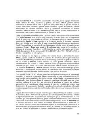 13
En el menú EDICIÓN se encuentran los comandos para cortar, copiar y pegar información
desde ventanas de datos, resultados y gráficos. El menú DATOS permite realizar
operaciones de diversa índole sobre la grilla de datos; entre otras, es posible ordenar el
archivo, transformar columnas, generar nuevas columnas a partir de fórmulas, simular
realizaciones de variables aleatorias, buscar y reemplazar información de manera
automática. Desde el menú RESULTADOS se pueden invocar acciones relacionadas a la
presentación y a la exportación de resultados en formato de tabla.
Todos los resultados producidos (tablas y gráficos) pueden ser copiados utilizando el menú
EDICIÓN (Copiar) y luego pegados en el procesador de texto, siendo ésta la manera más
simple de transportar los resultados de InfoStat a un documento o informe escrito. El uso de
los comandos Copiar y Pegar también es la forma más sencilla de importar y exportar
datos entre InfoStat y un procesador de texto o una planilla electrónica como por ejemplo
Excel. Para simplificar la migración de planillas de datos, InfoStat provee al usuario con los
comandos Copiar y Pegar con nombres de columnas para conservar los nombres o
etiquetas de columnas. También es posible importar y exportar información en formato
ASCII. Las opciones de los menúes ARCHIVO, EDICIÓN, DATOS y RESULTADOS se
detallan y ejemplifican en este capítulo.
InfoStat trabaja con tres tipos de ventanas: la ventana donde se encuentran los datos
(Datos), aquella donde se muestran y acumulan los resultados de los procedimientos
solicitados (Resultados) y la ventana donde se muestran y acumulan los gráficos realizados
por el usuario (Gráficos). Varias ventanas de datos pueden mantenerse abiertas
simultáneamente. En tal caso la ventana activa es aquella que presenta el marco superior
coloreado (no gris). Todas las acciones serán ejecutadas sobre la ventana de datos activa.
Las ventanas Resultados y Gráficos contienen una hoja para cada resultado y/o gráfico
producido. El usuario puede moverse a través de las distintas hojas haciendo un click sobre
las solapas que se encuentran al pie de la ventana y que indexan las salidas.
En el menú ESTADÍSTICAS InfoStat ofrece la posibilidad de implementar de manera casi
automática (a través de ventanas de diálogo) una amplia serie de análisis estadísticos. El
usuario podrá realizar estadística descriptiva, calcular probabilidades, estimar características
poblacionales bajo distintos planes de muestreo, estadística inferencial para una y dos
muestras mediante diversos tipos de intervalos de confianza y pruebas de hipótesis
(paramétrica y no paramétrica), utilizar modelos de regresión y análisis de varianza para
distintos tipos de experimentos diseñados y estudios observacionales, estadística inferencial
para datos categorizados, estadística multivariada, análisis de series de tiempo, suavizados y
ajustes.
Después de seleccionar la aplicación estadística que se desea utilizar para analizar los datos
de un archivo abierto (tabla activa), se presenta una ventana (Selector de Variables) donde a
la izquierda se listan todas las columnas del archivo para que el usuario seleccione la o las
columnas que participarán en el análisis, ya sea como variable de interés o como criterio de
clasificación. Las columnas seleccionadas deberán transportarse a la lista de Variables que
se encuentra a la derecha de la ventana utilizando el botón que contiene la flecha “”. Si
una variable fue seleccionada equivocadamente o ya no es necesaria puede eliminarse de la
lista de variables y agregarse nuevamente a la lista de columnas del archivo oprimiendo la
tecla “” después de seleccionar la variable o haciendo doble click sobre la misma.
 