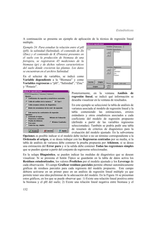 Estadísticas
132
A continuación se presenta un ejemplo de aplicación de la técnica de regresión lineal
múltiple.
Ejemplo 24: Para estudiar la relación entre el pH
(pH), la salinidad (Salinidad), el contenido de Zn
(Zinc) y el contenido de K (Potasio) presentes en
el suelo con la producción de biomasa de una
forrajera, se registraron 45 mediciones de la
biomasa (gr) y de dichos valores característicos
del suelo donde crecieron las plantas. Los datos
se encuentran en el archivo Salinidad.
En el selector de variables, se indicó como
Variable dependiente a la “Biomasa” y como
Variables regresoras a “pH”, “Salinidad”, “Zinc”
y “Potasio”.
Posteriormente, en la ventana Análisis de
regresión lineal, se indicó qué información se
deseaba visualizar en la ventana de resultados.
En este ejemplo se seleccionó la tabla de análisis de
varianza asociada al modelo de regresión lineal y la
tabla conteniendo las estimaciones, errores
estándares y otros estadísticos asociados a cada
coeficiente del modelo de regresión propuesto
(definido a partir de las variables regresoras
seleccionadas). También se podría pedir una tabla
de resumen de criterios de diagnóstico para la
evaluación del modelo ajustado. En la subventana
Opciones es posible indicar si el modelo debe incluir o no un término correspondiente a la
Ordenada al origen, si se desea trabajar con las Regresoras centradas por su media, si la
tabla de análisis de varianza debe contener la prueba propuesta por Atkinson, si se desea
una estimación del Error puro y si la salida debe contener Todas las regresiones simples
que se pueden ajustar a partir del conjunto de regresoras seleccionadas.
En la solapa Diagnóstico, se pueden indicar las medidas de diagnóstico que se desean
visualizar. Si se presiona el botón Típico se guardarán en la tabla de datos activa los
Residuos estudentizados, los valores Predichos por el modelo ajustado y los Leverage de
cada observación. El campo Graficar residuos parciales permite obtener automáticamente
gráficas de residuos parciales para cada regresora del modelo propuesto. Este campo
debiera activarse en un primer paso en un análisis de regresión lineal múltiple ya que
permite tener una idea preliminar de la adecuación del modelo. En la Figura 16 se presentan
estos gráficos, en los que se puede observar que: 1) Existe una relación lineal positiva entre
la biomasa y el pH del suelo; 2) Existe una relación lineal negativa entre biomasa y el
 