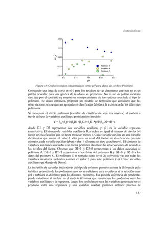 Estadísticas
137
Polímero A
Polímero B
Polímero C
6.37 7.11 7.85 8.59 9.33
pH
-1.63
-0.72
0.20
1.11
2.02
RE_Y
Polímero A
Polímero B
Polímero C
Figura 18: Gráfico residuos estudentizados versus pH para datos del Archivo Polímero.
Colocando una línea de corte en el 0 para los residuos se ve claramente que este no es un
patrón deseable para una gráfica de residuos vs. predichos. No existe un patrón aleatorio
sino que por el contrario se muestra un comportamiento de los residuos asociado al tipo de
polímero. Se desea entonces, proponer un modelo de regresión que considere que las
observaciones se encuentran agrupadas o clasificadas debido a la existencia de los diferentes
polímeros.
Se incorpora el efecto polímero (variable de clasificación con tres niveles) al modelo a
través del uso de variables auxiliares, postulando el modelo:
Y = 0
+1
pH+2
D1+3
D2+4
D1*pH+5
D2*pH+
donde D1 y D2 representan dos variables auxiliares y pH es la variable regresora
cuantitativa. El número de variables auxiliares Di a incluir es igual al número de niveles del
factor de clasificación que se desea modelar menos 1. Cada variable auxiliar es una variable
dicotómica que asume el valor 1 sólo para un nivel del factor de clasificación (en este
ejemplo, cada variable auxiliar deberá valer 1 sólo para un tipo de polímero). El conjunto de
variables auxiliares asociadas a un factor permiten clasificar las observaciones de acuerdo a
los niveles del factor. Observe que D1=1 y D2=0 representan a los datos asociados al
polímero A, D1=0 y D2=1 representan a los datos del polímero B y D1=0 y D2=0 a los
datos del polímero C. El polímero C es tomado como nivel de referencia ya que todas las
variables auxiliares incluidas asumen el valor 0 para este polímero (ver Crear variables
auxiliares en Manejo de Datos).
La inclusión de variables indicadoras del tipo de polímero permite estimar la diferencia en la
turbidez promedio de los polímeros pero no es suficiente para establecer si la relación entre
pH y turbidez es diferente para los distintos polímeros. Esa posible diferencia de pendientes
puede estudiarse al incluir en el modelo términos que involucren los productos entre las
variables auxiliares y la regresora. Luego los coeficientes para las variables generadas por el
producto entre una regresora y una variable auxiliar permiten obtener pruebas de
 