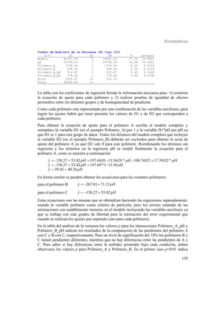 Estadísticas
139
Cuadro de Análisis de la Varianza (SC tipo III)
F.V. SC gl CM F p-valor
Modelo 82707.78 5 16541.56 77.76 <0.0001
pH 15759.53 1 15759.53 74.08 <0.0001
Polímero_A 1756.64 1 1756.64 8.26 0.0140
Polímero_B 498.26 1 498.26 2.34 0.1518
Polímero_A_pH 512.47 1 512.47 2.41 0.1466
Polímero_B_pH 778.95 1 778.95 3.66 0.0798
Error 2552.67 12 212.72
Total 85260.44 17
La tabla con los coeficientes de regresión brinda la información necesaria para: 1) construir
la ecuación de ajuste para cada polímero y 2) realizar pruebas de igualdad de efectos
promedios entre los distintos grupos y de homogeneidad de pendiente.
Como cada polímero está representado por una combinación de las variables auxiliares, para
lograr los ajustes habrá que tener presente los valores de D1 y de D2 que corresponden a
cada polímero.
Para obtener la ecuación de ajuste para el polímero A escriba el modelo completo y
reemplace la variable D1 (en el ejemplo Polímero_A) por 1 y la variable D1*pH por pH ya
que D1 es 1 para este grupo de datos. Todos los términos del modelo completo que incluyen
la variable D2 (en el ejemplo Polímero_B) deberán ser excluidos para obtener la recta de
ajuste del polímero A ya que D2 vale 0 para este polímero. Reordenando los términos sin
regresora y los términos en la regresora pH se tendrá finalmente la ecuación para el
polímero A, como se muestra a continuación:
ˆ -158.27 53.82 197.69 1-13.56 1* -108.74 2 17.39 2*
ˆ -158.27 53.82 197.69*1-13.56
ˆ 39.42 40.26
y pH D D pH D D pH
y pH pH
y pH
   
  
 
En forma similar se pueden obtener las ecuaciones para los restantes polímeros:
para el polímero B ˆ 267.01 71.21y pH  
para el polímero C ˆ 158.27 53.82y pH  
Estas ecuaciones son las mismas que se obtendrían haciendo las regresiones separadamente,
usando la variable polímero como criterio de partición, pero los errores estándar de las
estimaciones son notablemente menores en el modelo incluyendo las variables auxiliares ya
que se trabaja con más grados de libertad para la estimación del error experimental que
cuando se realizan los ajustes por separado (uno para cada polímero).
En la tabla del análisis de la varianza los valores p para las interacciones Polímero_A_pH y
Polímero_B_pH indican los resultados de la comparación de las pendientes del polímero A
con C y B con C, respectivamente. Para un nivel de significación del 10% los polímeros B y
C tienen pendientes diferentes, mientras que no hay diferencias entre las pendientes de A y
C. Para saber si hay diferencias entre la turbidez promedio bajo cada condición, deben
observarse los valores p para Polímero_A y Polímero_B. En el primer caso p<0.01 indica
 