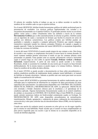 14
El selector de variables facilita el trabajo ya que no se deben recordar ni escribir los
nombres de las variables cada vez que se quieren utilizar.
En el menú GRÁFICOS, InfoStat brinda herramientas gráficas de índole profesional para la
presentación de resultados. Las técnicas gráficas implementadas son variadas y se
encuentran documentadas en el capítulo Gráficos. El graficador permite incluir en un mismo
gráfico varias series y editar virtualmente todos sus atributos a través de la ventana
Herramientas Gráficas que se abre automáticamente al solicitar un gráfico. InfoStat cuenta
con un algoritmo de copia y suscripción de formato que facilita la creación de series de
gráficos con idénticas características. Los gráficos creados por InfoStat pueden ser
guardados o copiados y pegados a cualquier aplicación Windows que soporte imágenes
(metarchivo mejorado) usando los clásicos comandos Windows de copiado y pegado (o
pegado especial). Todas las herramientas del menú GRÁFICOS se encuentran disponibles
en todas las versiones de InfoStat.
A través del menú VENTANAS el usuario puede migrar de una ventana a otra. Otra forma
de acceder a una ventana, es simplemente moviendo el cursor hacia la ventana deseada. El
menú ventanas también permite seleccionar el modo en que las ventanas abiertas serán
presentadas en pantalla. Estas pueden estar en cascada, presentación vertical u horizontal
según el usuario haga un click sobre la opción Cascada, Ordenar vertical u Ordenar
horizontal, respectivamente. A partir de este menú se puede acceder a la ventana
Resultados, donde se acumulan los resultados de una sesión que el usuario no haya borrado
deliberadamente. De la misma manera se puede migrar a la ventana Gráficos. Además se
listan los nombres de las tablas de datos abiertas.
En el menú AYUDA se puede acceder a documentación en línea sobre procedimientos y
análisis estadísticos posibles de implementar desde cualquier menú habilitado y al manual
de InfoStat en formato electrónico. Además es posible usar este menú para tener un acceso
rápido a la actualización del software.
Bajo el menú APLICACIONES se presentan herramientas de análisis tradicionales que son
utilizadas para la exploración de información en conjuntos de datos provenientes de áreas
específicas del conocimiento. Las aplicaciones disponibles son: CONTROL DE CALIDAD,
DIDÁCTICAS, ÏNDICES y MICROMATRICES DE ADN. La aplicación DIDÁCTICAS
está orientada a brindar elementos clásicos para la enseñanza y el aprendizaje de la
estadística aplicada. Algunas herramientas frecuentemente usadas en el control estadístico
de calidad, se encuentran en CONTROL DE CALIDAD. Bajo el ítem ÏNDICES, el usuario
puede calcular numerosos índices de biodiversidad comúnmente usados en Ecología. En
MICROMATRICES DE ADN están disponibles procedimientos de normalización,
transformación, filtrado, agrupación y ordenación de genes, ordenación de micromatrices,
corrección de p valor para controlar tasa de descubrimientos falsos (FDR), test de hipótesis,
entre otros.
Cuando una opción de cualquier menú se presenta en color gris en vez de negro significa
que la misma no está habilitada. Puede suceder que el usuario no haya cumplimentado un
paso previo requerido para esa acción o que la misma no se encuentre disponible en la
versión de InfoStat adquirida.
 