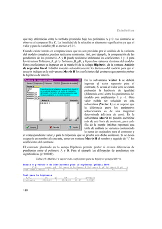 Estadísticas
140
que hay diferencias entre la turbidez promedio bajo los polímeros A y C. Lo contrario se
observa al comparar B y C. La linealidad de la relación es altamente significativa ya que el
valor p para la variable pH es menor a 0.01.
Cuando existe interés en comparaciones que no son provistas por el análisis de la varianza
del modelo completo, pueden realizarse contrastes. Así, por ejemplo, la comparación de las
pendientes de los polímeros A y B puede realizarse utilizando los coeficientes 1 y -1 para
los términos Polímero_A_pH y Polímero_B_pH, y 0 para los restantes términos del modelo.
Estos coeficientes se ingresan en la matriz H de la solapa Hipótesis de la ventana Análisis
de regresión lineal. InfoStat muestra automáticamente los términos del modelo para que el
usuario indique en la subventana Matriz H los coeficientes del contraste que permite probar
la hipótesis de interés.
En la subventana Vector h se deberá
ingresar el valor supuesto para el
contraste. Si se usa el valor cero se estará
probando la hipótesis de igualdad
(diferencia cero) entre los parámetros del
modelo con coeficientes 1 y –1. Otro
valor podría ser señalado en esta
subventana (Vector h) si se supone que
la diferencia entre los parámetros
seleccionados es de una magnitud
determinada (distinta de cero). En la
subventana Matriz H pueden escribirse
más de una línea de contraste, para cada
fila de la matriz InfoStat reportará una
tabla de análisis de varianza conteniendo
la suma de cuadrados para el contraste y
el correspondiente valor p para la hipótesis que se prueba con dicho contraste. Si se desea
asignarle un nombre al contraste, poner en ventana Matriz H el nombre y seguido de “:” los
coeficientes del contraste.
El contraste planteado en la solapa Hipótesis permite probar si existen diferencias de
pendientes entre el polímero A y B. Para el ejemplo las diferencias de pendientes son
significativas (p=0.0049).
Tabla 44: Matriz H y vector h de coeficientes para la hipótesis general Hb=h.
Matriz H y vector h de coeficientes para la hipótesis general Hb=h
F.V. const pH Polímero_A Polímero_B Polímero_A_pH Polímero_B_pH h
Coef.Comb.Lineal1 0 0 0 0 1 -1 0
Test para la hipótesis
F.V. SC gl CM F p-valor
Hipótesis 2524.22 1 2524.22 11.87 0.0049
 