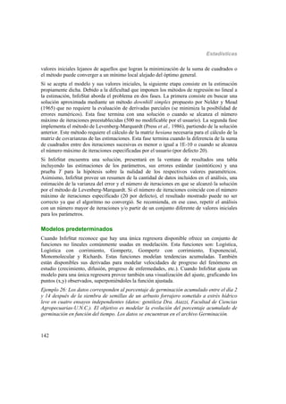 Estadísticas
142
valores iniciales lejanos de aquellos que logran la minimización de la suma de cuadrados o
el método puede converger a un mínimo local alejado del óptimo general.
Si se acepta el modelo y sus valores iniciales, la siguiente etapa consiste en la estimación
propiamente dicha. Debido a la dificultad que imponen los métodos de regresión no lineal a
la estimación, InfoStat aborda el problema en dos fases. La primera consiste en buscar una
solución aproximada mediante un método downhill simplex propuesto por Nelder y Mead
(1965) que no requiere la evaluación de derivadas parciales (se minimiza la posibilidad de
errores numéricos). Esta fase termina con una solución o cuando se alcanza el número
máximo de iteraciones preestablecidas (500 no modificable por el usuario). La segunda fase
implementa el método de Levenberg-Marquardt (Press et al., 1986), partiendo de la solución
anterior. Este método requiere el cálculo de la matriz hesiana necesaria para el cálculo de la
matriz de covarianzas de las estimaciones. Esta fase termina cuando la diferencia de la suma
de cuadrados entre dos iteraciones sucesivas es menor o igual a 1E-10 o cuando se alcanza
el número máximo de iteraciones especificadas por el usuario (por defecto 20).
Si InfoStat encuentra una solución, presentará en la ventana de resultados una tabla
incluyendo las estimaciones de los parámetros, sus errores estándar (asintóticos) y una
prueba T para la hipótesis sobre la nulidad de los respectivos valores paramétricos.
Asimismo, InfoStat provee un resumen de la cantidad de datos incluidos en el análisis, una
estimación de la varianza del error y el número de iteraciones en que se alcanzó la solución
por el método de Levenberg-Marquardt. Si el número de iteraciones coincide con el número
máximo de iteraciones especificado (20 por defecto), el resultado mostrado puede no ser
correcto ya que el algoritmo no convergió. Se recomienda, en ese caso, repetir el análisis
con un número mayor de iteraciones y/o partir de un conjunto diferente de valores iniciales
para los parámetros.
Modelos predeterminados
Cuando InfoStat reconoce que hay una única regresora disponible ofrece un conjunto de
funciones no lineales comúnmente usadas en modelación. Esta funciones son: Logística,
Logística con corrimiento, Gompertz, Gompertz con corrimiento, Exponencial,
Monomolecular y Richards. Estas funciones modelan tendencias acumuladas. También
están disponibles sus derivadas para modelar velocidades de progreso del fenómeno en
estudio (crecimiento, difusión, progreso de enfermedades, etc.). Cuando InfoStat ajusta un
modelo para una única regresora provee también una visualización del ajuste, graficando los
puntos (x,y) observados, superponiéndoles la función ajustada.
Ejemplo 26: Los datos corresponden al porcentaje de germinación acumulado entre el día 2
y 14 después de la siembra de semillas de un arbusto forrajero sometido a estrés hídrico
leve en cuatro ensayos independientes (datos: gentileza Dra. Aiazzi, Facultad de Ciencias
Agropecuarias-U.N.C.). El objetivo es modelar la evolución del porcentaje acumulado de
germinación en función del tiempo. Los datos se encuentran en el archivo Germinación.
 