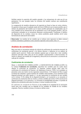 Estadísticas
144
InfoStat reporta la expresión del modelo ajustado y las estimaciones de cada uno de sus
parámetros. En este ejemplo todos los términos del modelo realizan una contribución
significativa.
La comparación de modelos alternativos de regresión no lineal se basa en varios criterios.
En general se busca que el cuadrado medio del error (CMError) sea lo menor posible, que el
número de parámetros del modelo sea lo menor posible (principio de simplicidad), que el
error estándar de las estimaciones de los parámetros sea lo más pequeño posible y que los
coeficientes estimados no se encuentren altamente correlacionados. Finalmente, el gráfico
de dispersión de los residuos versus los valores predichos puede también servir como
herramienta de adecuación del modelo.
Observación: Los nombres de las variables que se utilizan como regresoras no deben contener
símbolos matemáticos, paréntesis u otros caracteres especiales como acentos, eñes o %.
Análisis de correlación
Bajo este título se encuentran métodos de cálculo de coeficientes de correlación muestral, de
coeficientes de correlación parcial y de efectos directos e indirectos en un análisis de
sendero (path analysis). Todos estos métodos suponen que se tienen dos o más variables
aleatorias relevadas sobre cada una de las unidades experimentales u observacionales. El
interés es obtener una medida de la magnitud (y dirección) de la asociación o covariación de
cada par de variables.
Coeficientes de correlación
Menú  ANÁLISIS DE CORRELACIÓN  COEFICIENTES DE CORRELACIÓN. En
la ventana Coeficientes de correlación, especificar las variables para las cuales desea
obtener el coeficiente de correlación. La siguiente ventana permite optar entre los
coeficientes de correlación de Pearson o de Spearman (Conover, 1999). Los resultados se
presentan como una matriz con las siguientes características: 1) El número de filas es igual
al número de columnas e igual al número de variables seleccionadas; 2) Los elementos de la
diagonal principal son todos iguales a 1 ya que representan la correlación de una variable
con si misma; 3) Por debajo de la diagonal principal y en la posición i,j se encuentra el
coeficiente de correlación entre la i-ésima y j-ésima variables de la lista; 4) Por encima de la
diagonal principal y en la posición j,i se encuentra la probabilidad asociada a la prueba de
hipótesis de correlación nula entre la j-ésima y i-ésima variables de la lista.
El coeficiente de correlación de Pearson es una medida de la magnitud de la asociación
lineal entre dos variables que no depende de las unidades de medida de las variables
originales. Para las variables j-ésima y k-ésima se define como:
 