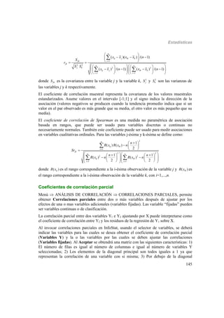 Estadísticas
145
2 2
2 2
( )( ) /( 1)
( ) /( 1) ( ) /( 1)
n
ij j ik k
jk i l
jk
n n
j k
ij j ik k
i l i l
x x x x n
S
r
S S
x x n x x n

 
 
   
  
     
        
     

 
donde jkS es la covarianza entre la variable j y la variable k, 2
jS y 2
kS son las varianzas de
las variables j y k respectivamente.
El coeficiente de correlación muestral representa la covarianza de los valores muestrales
estandarizados. Asume valores en el intervalo [-1;1] y el signo indica la dirección de la
asociación (valores negativos se producen cuando la tendencia promedio indica que si un
valor en el par observado es más grande que su media, el otro valor es más pequeño que su
media).
El coeficiente de correlación de Spearman es una medida no paramétrica de asociación
basada en rangos, que puede ser usado para variables discretas o continuas no
necesariamente normales. También este coeficiente puede ser usado para medir asociaciones
en variables cualitativas ordinales. Para las variables j-ésima y k-ésima se define como:
2
1
2 2
2 2
1
( ) ( )
2
1 1
( ) ( )
2 2
n
ij ik
i
jk
n n
ij ik
i l i l
n
R x R x n
Sr
n n
R x n R x n

 
 
  
 
      
             

 
donde ( )ijR x es el rango correspondiente a la i-ésima observación de la variable j y ( )ikR x es
el rango correspondiente a la i-ésima observación de la variable k, con i=1,...,n.
Coeficientes de correlación parcial
Menú  ANÁLISIS DE CORRELACIÓN  CORRELACIONES PARCIALES, permite
obtener Correlaciones parciales entre dos o más variables después de ajustar por los
efectos de una o mas variables adicionales (variables fijadas). Las variable “fijadas” pueden
ser variables continuas o de clasificación.
La correlación parcial entre dos variables Y1 e Y2 ajustando por X puede interpretarse como
el coeficiente de correlación entre Y2 y los residuos de la regresión de Y1 sobre X.
Al invocar correlaciones parciales en InfoStat, usando el selector de variables, se deberá
indicar las variables para las cuales se desea obtener el coeficiente de correlación parcial
(Variables Y) y la o las variables por las cuales se deben ajustar las correlaciones
(Variables fijadas). Al Aceptar se obtendrá una matriz con las siguientes características: 1)
El número de filas es igual al número de columnas e igual al número de variables Y
seleccionadas; 2) Los elementos de la diagonal principal son todos iguales a 1 ya que
representan la correlación de una variable con si misma; 3) Por debajo de la diagonal
 
