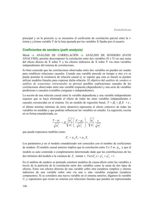 Estadísticas
146
principal y en la posición i,j se encuentra el coeficiente de correlación parcial entre la i-
ésima y j-ésima variable Y de la lista ajustada por las variables X fijadas por el usuario.
Coeficientes de sendero (path analysis)
Menú  ANÁLISIS DE CORRELACIÓN  ANÁLISIS DE SENDERO (PATH
ANALYSIS), permite descomponer la correlación entre dos variables (X e Y) en una suma
del efecto directo de X sobre Y y los efectos indirectos de X sobre Y vía otras variables
independientes del sistema de correlaciones.
Es bien conocido que las correlaciones observadas entre dos variables no pueden ser usadas
para establecer relaciones causales. Cuando una variable precede en tiempo a otra y/o se
puede postular la existencia de relación causal (y se supone que esta es lineal) se pueden
utilizar modelos lineales para expresar dicha relación. El objetivo del análisis de sendero o
análisis de ecuaciones estructurales es proveer posibles explicaciones causales de las
correlaciones observadas entre una variable respuesta (dependiente) y una serie de variables
predictoras o causales (variables exógenas o independientes).
La noción de una relación causal entre la variable dependiente y una variable independiente
requiere que se haya eliminado el efecto de todas las otras variables independientes o
causales reconocidas en el sistema. En un modelo de regresión lineal, 0 1Y X     ,
el último término (término de error aleatorio) representa el efecto colectivo de todas las
variables no medidas y que podrían influenciar las variables en estudio. La regresión, escrita
en su forma estandarizada, es:
2 2
1 2 22 2 2
y X X
Y YY X
Y X 

    

   
 
 
 
 
 
 
que puede expresarse también como:
y yx X y
Z p Z p Z  
Los parámetros p en el modelo estandarizado son conocidos con el nombre de coeficientes
de sendero. El modelo causal anterior implica que la correlación entre X e Y es yxp y que el
modelo es auto contenido o completamente determinado dado que las contribuciones de los
dos términos del modelo a la varianza de y
Z suman 1, 2 2
( ) 1y yx y
Var Z p p    .
En el análisis de sendero se pretende construir modelos de causa-efecto entre las variables a
través de la partición de la correlación entre dos variables como la suma de dos tipos de
efectos. Estos son efectos directos de una variable sobre otra (senderos simples) y efectos
indirectos de una variable sobre otra vía una o más variables exógenas (senderos
compuestos). Si se considera una nueva variable en el sistema anterior, digamos la variable
U, y suponemos que existe un sistema con relaciones lineales que pueden ser representadas
 