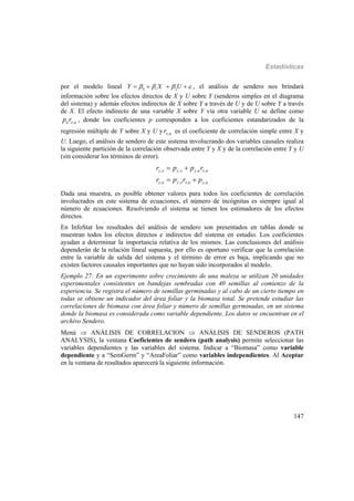 Estadísticas
147
por el modelo lineal 0 1 2
Y X U       , el análisis de sendero nos brindará
información sobre los efectos directos de X y U sobre Y (senderos simples en el diagrama
del sistema) y además efectos indirectos de X sobre Y a través de U y de U sobre Y a través
de X. El efecto indirecto de una variable X sobre Y vía otra variable U se define como
,u x up r , donde los coeficientes p corresponden a los coeficientes estandarizados de la
regresión múltiple de Y sobre X y U y ,x ur es el coeficiente de correlación simple entre X y
U. Luego, el análisis de sendero de este sistema involucrando dos variables causales realiza
la siguiente partición de la correlación observada entre Y y X y de la correlación entre Y y U
(sin considerar los términos de error).
, , , ,
, , , ,
y x y x y u x u
y u y x x u y u
r p p r
r p r p
 
 
Dada una muestra, es posible obtener valores para todos los coeficientes de correlación
involucrados en este sistema de ecuaciones, el número de incógnitas es siempre igual al
número de ecuaciones. Resolviendo el sistema se tienen los estimadores de los efectos
directos.
En InfoStat los resultados del análisis de sendero son presentados en tablas donde se
muestran todos los efectos directos e indirectos del sistema en estudio. Los coeficientes
ayudan a determinar la importancia relativa de los mismos. Las conclusiones del análisis
dependerán de la relación lineal supuesta, por ello es oportuno verificar que la correlación
entre la variable de salida del sistema y el término de error es baja, implicando que no
existen factores causales importantes que no hayan sido incorporados al modelo.
Ejemplo 27: En un experimento sobre crecimiento de una maleza se utilizan 20 unidades
experimentales consistentes en bandejas sembradas con 40 semillas al comienzo de la
experiencia. Se registra el número de semillas germinadas y al cabo de un cierto tiempo en
todas se obtiene un indicador del área foliar y la biomasa total. Se pretende estudiar las
correlaciones de biomasa con área foliar y número de semillas germinadas, en un sistema
donde la biomasa es considerada como variable dependiente. Los datos se encuentran en el
archivo Sendero.
Menú  ANÁLISIS DE CORRELACION  ANÁLISIS DE SENDEROS (PATH
ANALYSIS), la ventana Coeficientes de sendero (path analysis) permite seleccionar las
variables dependientes y las variables del sistema. Indicar a “Biomasa” como variable
dependiente y a “SemGerm” y “AreaFoliar” como variables independientes. Al Aceptar
en la ventana de resultados aparecerá la siguiente información.
 