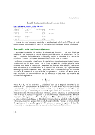 Estadísticas
148
Tabla 46: Resultados análisis de sendero. Archivo Sendero.
Coeficientes de Sendero (Path Analysis)
Variable dependiente: Biomasa
Efecto Via Coeficientes valor p
SemGerm Directa 0.78
SemGerm AreaFoliar -0.02
r total 0.76 <0.0001
AreaFoliar Directa 0.03
AreaFoliar SemGerm -0.52
r total -0.49 0.0272
La correlación entre biomasa y área foliar es significativa (r=-0.49, p=0.0272) y está casi
completamente determinada (-0.52) por la correlación entre biomasa y semillas germinadas.
Correlación entre matrices de distancia
La correspondencia entre dos matrices de distancia (o similitud). La via mas simple es
considerar a los elementos de las dos matrices de distancia que son informativos , i.e los
n(n-1)/2 elementos distintos fuera de la diagonal y obtener un estimador de la correlacion
elemento a elemento, como es el coeficiente de correlacion lineal de Pearson.
Usualmente se acompañan el coeficiente de correlacion con un diagrama de dispersión entre
los elementos de una y otra matriz, con el objeto de poner en evidencia pares de datos
anómalos en el patron de correlacion. Una prueba mas adecuada para evaluar la correlacion
entre dos matrices es la Prueba basada en el estadisitico Z de Mantel, cuya significancia se
obtiene por permutación (Mantel, 1967), ya que los pares de datos con los que se calcula el
estadistico de correlacion no son realmente independientes. La prueba de Mantel (1967)
tiene en cuenta las autocorrelaciones de los elementos de una matriz de distancia. El
estadistico de la prueba es:
n
ij ij
i j
Z x y

 
donde Xij e Yij son los elementos i,j (elementos fuera de la diagonal principal) de las
matrices X e Y, respectivamente. El estadisticazo es la suma de los productos cruzados de
esos elemntos, ya que esta es la única cantidad que realmente es sensible a las
permutaciones que se realizaran para evaluar la significancia de la asociacion. Si las dos
matrices muestran relación de semejanza, entonces Z debería ser grande en comparación al
valor de Z que en promedio se esperaria si se utilizan matrices no correlacionadas. El valor
observado de Z se posiciona sobre la distribución de Z bajo la hipótesis de que las matrices
no estan correlacionadas la cual es obtenida por permutación y se calcula la probabilidad de
valores de Z mayores o iguales al observado. Si es probabilidad (valor-p) es menor al nivel
de significancia de la prueba, e.g. alfa 0.05, entonces se rechaza la hipótesis de falta de
asociación y se concluye que existe cierta correspondencia entre ambas matrices.
 