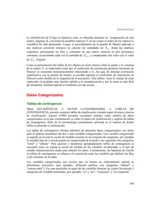 Estadísticas
149
La distribución de Z bajo la hipótesis nula, es obtenida mediante la comparación de una
matriz, digamos X, con todas las posibles matrices Y en las cuales el orden de los objetos (o
variables) ha sido permutado. Luego, el procedimiento de la prueba de Mantel aplicado a
dos matrices consistirá entonces en calcular las cantidades de XYZ desde las matrices
originales, permutando las filas y columnas de una matriz mientras la otra permanece
constante, recalculando cada vez la cantidad de *
XYZ , y comparando este valor con el valor
de XYZ original.
Como la permutación del orden de los objetos no tiene efectos sobre la media y la varianza
de la matriz Y, es importante notar que el coeficiente de correlación producto-momento de
Pearson se encuentra monotónicamente relacionado a Z. Así que, de detectar correlación
significativa con la prueba de mantel, es posible reportar el coeficiente de correlación de
Pearson como medida de la magnitud de la asociación. Este último tiene la ventaja de estar
expresado en unidades más familiar debido a la estandarización y por lo tanto es más fácil
de interpretar. InfoStat reporta el estadístico en esta escala.
Datos Categorizados
Tablas de contingencia
Menú ESTADÍSTICAS  DATOS CATEGORIZADOS  TABLAS DE
CONTINGENCIA, permite construir tablas de clasificación cruzada según diversos criterios
de clasificación. Agresti (1990) presenta excelentes tratados sobre análisis de datos
categorizados en el que extensamente se cubre el tópico de modelización y análisis de tablas
de contingencia. Parte de la terminología comúnmente utilizada en el análisis de dichas
tablas se presenta a continuación.
Las tablas de contingencia (formas tabulares de presentar datos categorizados) son útiles
para el análisis simultáneo de dos o más variables categorizadas. Una variable categorizada
es aquella en la cual la escala de medida consiste en un conjunto de categorías, por ejemplo
la variable tipo de vivienda puede ser categorizada de acuerdo a las siguientes dos categorías
“rural” y “urbana”. Para analizar e interpretar apropiadamente tablas de contingencia es
necesario tener en cuenta la escala de medida de las variables involucradas y el tipo de
estudio (aleatorización) usado para obtener los datos. Comúnmente, las hipótesis de interés
en tablas de contingencia se refieren a la asociación entre las variables que definen las filas
y las columnas de la tabla.
Las variables categorizadas con niveles que no tienen un ordenamiento natural se
denominan nominales (por ejemplo, afiliación política con categorías “liberal” y
“conservador”). Un caso particular es aquel de las variables binarias las cuales involucran 2
categorías de variables nominales, por ejemplo, “si” y “no”, “respuesta” y “no respuesta”.
 