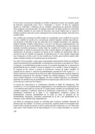 Estadísticas
150
Si los niveles se encuentran ordenados la variable se denomina ordinal; por ejemplo, grado
de infección categorizada como “leve”, “moderada” y “severa”. Si bien las categorías
pueden ser ordenadas, a diferencia de las variables cuantitativas las distancias absolutas
entre categorías son desconocidas. En algunas situaciones las tablas pueden ser construidas
con variables medidas en una escala de intervalos, esta escala implica que se conoce la
distancia numérica entre dos niveles cualesquiera de la escala (por ejemplo, intervalos de la
variable edad).
Las variables que constituyen la tabla pueden ser consideradas como variables de respuesta
o como variables de clasificación. Las primeras, también llamadas variables dependientes,
son aleatorias y describen lo que fue observado en las unidades muestrales. Las segundas,
también llamadas variables independientes o factores, son fijas por condicionamiento y las
combinaciones de sus niveles definen estratos, poblaciones o subpoblaciones a las cuales las
unidades muestrales pertenecen. Cuando todas las variables de la tabla son de respuesta
generalmente se analiza la asociación entre ellas. Cuando algunas son respuesta y otras de
clasificación, en general se estudian los efectos de las variables de clasificación sobre la
distribución de las variables de respuesta. Si denotamos por X a una variable categorizada
con I categorías o niveles y por Y a otra variable con J niveles, para clasificar sujetos sobre
ambas variables existirán IJ combinaciones de clasificación.
Los pares (X,Y) asociados a cada sujeto seleccionados aleatoriamente desde una población
tienen una distribución de probabilidad. La distribución se presenta en una tabla con I filas y
J columnas. La probabilidad asociada al evento IJ, en general denotada por ij representa la
probabilidad de que la variable X asuma la categoría I y la variable Y asuma la categoría J.
El conjunto de los valores ij forman la distribución conjunta de ambas variables. El
conjunto de los valores i+ (total de las probabilidades conjuntas de la fila i) para i=1, ..., I,
forma la distribución marginal de las filas de la tabla. Equivalentemente se puede obtener la
distribución marginal de las columnas. Cuando una variable (digamos, Y) es considerada
como variable respuesta y la otra (digamos, X) como variable explicativa, es informativo
identificar las distribuciones de probabilidad de la respuesta para cada nivel de X, entiéndase
la distribución condicional de Y dado X.
La noción de independencia es comúnmente utilizada en tablas de contingencia. Dos
variables (X e Y) son estadísticamente independientes si las distribuciones condicionales de
Y son idénticas para todos los niveles de X. Cuando ambas variables son consideradas como
variables respuesta es indistinto observar la distribución condicional de Y dado X o la
distribución condicional de X dado Y. La independencia estadística expresa las
probabilidades conjuntas (probabilidad de la celda ij) como el producto de las
probabilidades marginales, entiéndase probabilidad de la fila i por probabilidad de la
columna j (valor esperado bajo independencia).
Las tablas de contingencia pueden ser utilizadas para visualizar resultados obtenidos de
distintos tipos de estudios: 1) estudios experimentales, aquellos donde el investigador tiene
control sobre el grupo de sujetos; es decir, decide bajo que condiciones va a ser observado
cada sujeto. Estos estudios son de tipo prospectivo y en el campo biomédico se conocen
 
