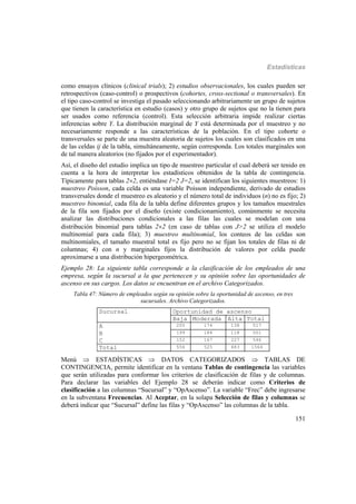 Estadísticas
151
como ensayos clínicos (clinical trials); 2) estudios observacionales, los cuales pueden ser
retrospectivos (caso-control) o prospectivos (cohortes, cross-sectional o transversales). En
el tipo caso-control se investiga el pasado seleccionando arbitrariamente un grupo de sujetos
que tienen la característica en estudio (casos) y otro grupo de sujetos que no la tienen para
ser usados como referencia (control). Esta selección arbitraria impide realizar ciertas
inferencias sobre Y. La distribución marginal de Y está determinada por el muestreo y no
necesariamente responde a las características de la población. En el tipo cohorte o
transversales se parte de una muestra aleatoria de sujetos los cuales son clasificados en una
de las celdas ij de la tabla, simultáneamente, según corresponda. Los totales marginales son
de tal manera aleatorios (no fijados por el experimentador).
Así, el diseño del estudio implica un tipo de muestreo particular el cual deberá ser tenido en
cuenta a la hora de interpretar los estadísticos obtenidos de la tabla de contingencia.
Típicamente para tablas 22, entiéndase I=2 J=2, se identifican los siguientes muestreos: 1)
muestreo Poisson, cada celda es una variable Poisson independiente, derivado de estudios
transversales donde el muestreo es aleatorio y el número total de individuos (n) no es fijo; 2)
muestreo binomial, cada fila de la tabla define diferentes grupos y los tamaños muestrales
de la fila son fijados por el diseño (existe condicionamiento), comúnmente se necesita
analizar las distribuciones condicionales a las filas las cuales se modelan con una
distribución binomial para tablas 22 (en caso de tablas con J>2 se utiliza el modelo
multinomial para cada fila); 3) muestreo multinomial, los conteos de las celdas son
multinomiales, el tamaño muestral total es fijo pero no se fijan los totales de filas ni de
columnas; 4) con n y marginales fijos la distribución de valores por celda puede
aproximarse a una distribución hipergeométrica.
Ejemplo 28: La siguiente tabla corresponde a la clasificación de los empleados de una
empresa, según la sucursal a la que pertenecen y su opinión sobre las oportunidades de
ascenso en sus cargos. Los datos se encuentran en el archivo Categorizados.
Tabla 47: Número de empleados según su opinión sobre la oportunidad de ascenso, en tres
sucursales. Archivo Categorizados.
Oportunidad de ascensoSucursal
Baja Moderada Alta Total
A 205 174 138 517
B 199 184 118 501
C 152 167 227 546
Total 556 525 483 1564
Menú  ESTADÍSTICAS  DATOS CATEGORIZADOS  TABLAS DE
CONTINGENCIA, permite identificar en la ventana Tablas de contingencia las variables
que serán utilizadas para conformar los criterios de clasificación de filas y de columnas.
Para declarar las variables del Ejemplo 28 se deberán indicar como Criterios de
clasificación a las columnas “Sucursal” y “OpAscenso”. La variable “Frec” debe ingresarse
en la subventana Frecuencias. Al Aceptar, en la solapa Selección de filas y columnas se
deberá indicar que “Sucursal” define las filas y “OpAscenso” las columnas de la tabla.
 