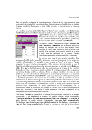 Estadísticas
153
filas, otra con los niveles de la variables columna y la tercera con los recuentos de cada
combinación de niveles filas por columna. Para el ejemplo anterior, la tabla tiene un total de
4 celdas, usando las frecuencias en cada celda, los datos se ingresarían de la siguiente
manera:
Las variables (columnas de la tabla) “Sexo” y “Fuma” serán asignadas como Criterios de
clasificación y la columna Frecuencias (ver también archivo Contingencia) en Frecuencias
(opcional-sólo una). Si la relación entre sexo y el hábito
de fumar se realizara en 3 poblaciones diferentes, una
cuarta columna identificando la procedencia (población)
de cada recuento podría ser listada como Estrato.
La segunda ventana contiene dos solapas: Selección de
filas y columnas y Opciones. En la primera aparecerán
listadas las variables del archivo seleccionadas como
variables de clasificación para que el usuario indique cuál
variable debe ser usada para construir las filas de la tabla
y cuál para las columnas de la misma. Pueden
especificarse una o más variables para filas y columnas.
En caso de tener más de una variable asignada a filas
(columnas), la tabla tendrá tantas filas (columnas) como combinación de niveles tengan las
variables seleccionadas. Por ejemplo, si una variable es “sexo” y la otra es “grupo
sanguíneo” y ambas variables son asignadas a filas, entonces la tabla tendrá a lo sumo 8
filas (2 sexos)(4 grupos sanguíneos). En la misma ventana si se activa la opción Todas las
tablas de a pares, InfoStat ignora todas las combinaciones de niveles de las variables
declaradas en Filas y Columnas y calcula las tablas de contingencia para todos los pares de
las variables listadas en filas y columnas. Si no se asignan variables a las filas, la tabla
tendrá sólo una fila para incluir la información de las columnas y viceversa. Si se mantiene
la opción Presentación en orden alfabético (activada por defecto), la tabla de contingencia
se construirá presentando los valores de las variables en filas y columnas en orden
alfanumérico. Al desactivar esta opción las tablas serán producidas con el orden de las filas
y columnas respondiendo a la forma en que fueron ingresados los datos en el archivo. La
opción debe ser considerada cuidadosamente cuando se trabaja con variables respuesta
ordinales cuyas modalidades en orden alfanumérico no se correspondan con el
ordenamiento natural de las mismas, por ejemplo, la variable nivel de infección categorizada
como baja, moderada y alta donde el orden alfabético (alta, baja, moderada) no se
corresponde con la ordinalidad de las categorías.
En la solapa Opciones se puede elegir la información que se desea visualizar en la tabla de
contingencia y los estadísticos a reportar. Es posible obtener tablas conteniendo:
Frecuencias absolutas, Frecuencias relativas por filas, por columnas y en relación al
total. También se puede solicitar: Frecuencias esperadas bajo independencia,
Desviaciones respecto de lo esperado bajo independencia, Desviaciones respecto de lo
esperado bajo indep. estandarizadas, la cual se construye a partir de la tabla anterior
 