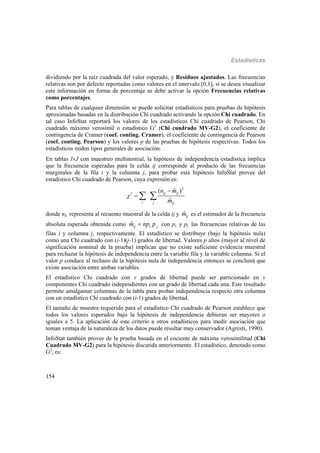 Estadísticas
154
dividiendo por la raíz cuadrada del valor esperado, y Residuos ajustados. Las frecuencias
relativas son por defecto reportadas como valores en el intervalo [0,1], si se desea visualizar
esta información en forma de porcentaje se debe activar la opción Frecuencias relativas
como porcentajes.
Para tablas de cualquier dimensión se puede solicitar estadísticos para pruebas de hipótesis
aproximadas basadas en la distribución Chi cuadrado activando la opción Chi cuadrado. En
tal caso InfoStat reportará los valores de los estadísticos Chi cuadrado de Pearson, Chi
cuadrado máximo verosímil o estadístico G2
(Chi cuadrado MV-G2), el coeficiente de
contingencia de Cramer (coef. conting. Cramer), el coeficiente de contingencia de Pearson
(coef. conting. Pearson) y los valores p de las pruebas de hipótesis respectivas. Todos los
estadísticos miden tipos generales de asociación.
En tablas IJ con muestreo multinomial, la hipótesis de independencia estadística implica
que la frecuencia esperadas para la celda ij corresponde al producto de las frecuencias
marginales de la fila i y la columna j, para probar esta hipótesis InfoStat provee del
estadístico Chi cuadrado de Pearson, cuya expresión es:
2
2
ˆ( )
ˆ
ij ij
i j ij
n m
m
 

 
donde nij representa al recuento muestral de la celda ij y ˆijm es el estimador de la frecuencia
absoluta esperada obtenida como . .
ˆij i jm np p con pi. y pj. las frecuencias relativas de las
filas i y columna j, respectivamente. El estadístico se distribuye (bajo la hipótesis nula)
como una Chi cuadrado con (i-1)(j-1) grados de libertad. Valores p altos (mayor al nivel de
significación nominal de la prueba) implican que no existe suficiente evidencia muestral
para rechazar la hipótesis de independencia entre la variable fila y la variable columna. Si el
valor p conduce al rechazo de la hipótesis nula de independencia entonces se concluirá que
existe asociación entre ambas variables.
El estadístico Chi cuadrado con v grados de libertad puede ser particionado en v
componentes Chi cuadrado independientes con un grado de libertad cada una. Este resultado
permite amalgamar columnas de la tabla para probar independencia respecto otra columna
con un estadístico Chi cuadrado con (i-1) grados de libertad.
El tamaño de muestra requerido para el estadístico Chi cuadrado de Pearson establece que
todos los valores esperados bajo la hipótesis de independencia debieran ser mayores o
iguales a 5. La aplicación de este criterio a otros estadísticos para medir asociación que
toman ventaja de la naturaleza de los datos puede resultar muy conservador (Agresti, 1990).
InfoStat también provee de la prueba basada en el cociente de máxima verosimilitud (Chi
Cuadrado MV-G2) para la hipótesis discutida anteriormente. El estadístico, denotado como
G2
, es:
 