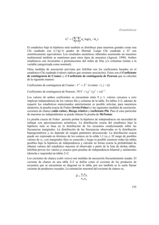 Estadísticas
155
2
ˆ2 log( / )ij ijij
i j
G n mn 
El estadístico bajo la hipótesis nula también se distribuye para muestras grandes como una
Chi cuadrado con (i-1)(j-1) grados de libertad. Luego Chi cuadrado y G2
son
asintóticamente equivalentes. Los resultados asintóticos obtenidos asumiendo un muestreo
multinomial también se mantienen para otros tipos de muestreo (Agresti, 1990). Ambos
estadísticos son invariantes a permutaciones del orden de filas y/o columnas (tratan a la
variable categorizada como nominal).
Otras medidas de asociación provistas por InfoStat son los coeficientes basados en el
estadístico Chi cuadrado (valores índices que resumen asociación). Estos son el Coeficiente
de contingencia de Cramer y el Coeficiente de contingencia de Pearson que se calculan
de la siguiente manera:
Coeficientes de contingencia de Cramer : 2 2
/( min( 1, 1))V X n i j  
Coeficientes de contingencia de Pearson : 2 2 1/ 2
( /( ))PCC n   .
Los valores de ambos coeficientes se encuentran entre 0 y 1, valores cercanos a cero
implican independencia de los valores fila y columna de la tabla. En tablas 22, además de
requerir los estadísticos mencionados anteriormente es posible solicitar, para muestreos
aleatorios, la prueba exacta de Fisher (Irwin-Fisher) y las siguientes medidas de asociación:
cocientes de chance (odds ratios), Riesgo relativo y coeficiente Phi. Para el caso particular
de muestras no independientes se puede obtener la prueba de McNemar.
La prueba exacta de Fisher permite probar la hipótesis de independencia sin necesidad de
trabajar con aproximaciones asintóticas. La distribución exacta del estadístico bajo la
hipótesis nula se basa en la distribución de los recuentos condicionando sobre las
frecuencias marginales. La distribución de las frecuencias observadas es la distribución
hipergeométrica y no depende de ningún parámetro desconocido. La distribución exacta
puede ser expresada en términos de los conteos en la celda 1,1 (n11). El rango de posibles
valores de n11 con marginales fijos es conocido y luego es posible construir todas las tablas
posibles bajo la hipótesis de independencia y calcular en forma exacta la probabilidad de
obtener valores del estadístico mayores al observado a partir de la lista de dichas tablas.
InfoStat provee los valores p exactos para pruebas de independencia bilateral y unilaterales
(derecha e izquierda) en tablas 22.
Los cocientes de chance (odds ratios) son medidas de asociación frecuentemente usadas. El
cociente de chance en una tabla 22 se define como el cociente de los productos de
recuentos que se encuentran en diagonal en la tabla, por eso también se lo suele llamar
cociente de productos cruzados. La estimación muestral del cociente de chance es,
11 22
12 21
ˆ n n
n n
 
 