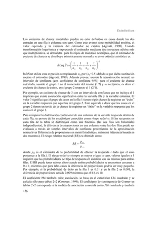 Estadísticas
156
Los cocientes de chance muestrales pueden no estar definidos en casos donde las dos
entradas en una fila o columna son cero. Como este evento tiene probabilidad positiva, el
valor esperado y la varianza del estimador no existen (Agresti, 1990). Usando
transformación logarítmica y expresando el estimador mediante una estructura aditiva más
que multiplicativa, se demuestra para los tipos de muestreo descriptos, que el estimador de
cociente de chances se distribuye asintóticamente normal y su error estándar asintótico es:
1/ 2
11 12 21 22
1 1 1 1ˆˆ(log )
n n n n
     
 
 
 
InfoStat utiliza esta expresión reemplazando nij por (nij+0.5) debido a que dicha sustitución
mejora el estimador (Agresti, 1990). Además provee, usando la aproximación normal, un
intervalo de confianza (con coeficiente de confianza 95%) para el cociente de chance
calculado, usando el grupo 1 en el numerador del mismo (1/2) y su recíproco, es decir el
cociente de chance de éxitos, en el grupo 2 respecto al 1 (2/1).
Por ejemplo, un cociente de chance de 3 con un intervalo de confianza que no incluya el 1
implican que existe asociación significativa entre la variable fila y la variable columna. El
valor 3 significa que el grupo de casos en la fila 1 tienen triple chance de registrar un “éxito”
en la variable respuesta que aquellos del grupo 2. Esto equivale a decir que los casos en el
grupo 2 tienen un tercio de la chance de registrar un “éxito” en la variable respuesta que los
casos en el grupo 1.
Para comparar la distribución condicional de una columna de la variable respuesta dentro de
cada fila, se provee de los estadísticos conocidos como riesgo relativo. Si los recuentos en
cada fila de la tabla se distribuyen como una binomial (las dos filas son binomiales
independientes), la diferencia de proporciones en una columna entre las dos filas puede ser
evaluada a través de simples intervalos de confianza provenientes de la aproximación
normal (ver Diferencia de proporciones en menú Estadísticas, submenú Inferencia basada en
dos muestras). El riesgo relativo muestral (RR) es obtenido como:
1/1
1/ 2
p
RR
p

donde pi/j es el estimador de la probabilidad de obtener la respuesta i dado que el caso
pertenece a la fila j. El riesgo relativo siempre es mayor o igual a cero, valores iguales a 1
sugieren que las probabilidades del tipo de respuesta en cuestión son las mismas para ambas
filas. El RR puede tener valores altos cuando ambas probabilidades se encuentren cercanas a
0 o 1, mientras que para tales casos la diferencia de proporciones podría ser muy pequeña.
Por ejemplo, si la probabilidad de éxito en la fila 1 es 0.01 y en la fila 2 es 0.001, la
diferencia de proporciones será de 0.009 mientras que el RR es 10.
El coeficiente Phi también mide asociación, se basa en el estadístico Chi cuadrado y se
calcula sólo para tablas 22 (Conover, 1999). El coeficiente de contingencia de Cramer en
tablas 22 corresponde a la medida de asociación conocida como Phi cuadrado y también
 