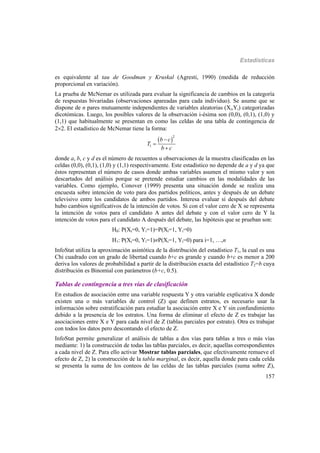 Estadísticas
157
es equivalente al tau de Goodman y Kruskal (Agresti, 1990) (medida de reducción
proporcional en variación).
La prueba de McNemar es utilizada para evaluar la significancia de cambios en la categoría
de respuestas bivariadas (observaciones apareadas para cada individuo). Se asume que se
dispone de n pares mutuamente independientes de variables aleatorias (Xi,Yi) categorizadas
dicotómicas. Luego, los posibles valores de la observación i-ésima son (0,0), (0,1), (1,0) y
(1,1) que habitualmente se presentan en como las celdas de una tabla de contingencia de
22. El estadístico de McNemar tiene la forma:
 
2
1
b c
T
b c



donde a, b, c y d es el número de recuentos u observaciones de la muestra clasificadas en las
celdas (0,0), (0,1), (1,0) y (1,1) respectivamente. Este estadístico no depende de a y d ya que
éstos representan el número de casos donde ambas variables asumen el mismo valor y son
descartados del análisis porque se pretende estudiar cambios en las modalidades de las
variables. Como ejemplo, Conover (1999) presenta una situación donde se realiza una
encuesta sobre intención de voto para dos partidos políticos, antes y después de un debate
televisivo entre los candidatos de ambos partidos. Interesa evaluar si después del debate
hubo cambios significativos de la intención de votos. Si con el valor cero de X se representa
la intención de votos para el candidato A antes del debate y con el valor cero de Y la
intención de votos para el candidato A después del debate, las hipótesis que se prueban son:
H0: P(Xi=0, Yi=1)=P(Xi=1, Yi=0)
H1: P(Xi=0, Yi=1)P(Xi=1, Yi=0) para i=1, …,n
InfoStat utiliza la aproximación asintótica de la distribución del estadístico T1, la cual es una
Chi cuadrado con un grado de libertad cuando b+c es grande y cuando b+c es menor a 200
deriva los valores de probabilidad a partir de la distribución exacta del estadístico T2=b cuya
distribución es Binomial con parámetros (b+c, 0.5).
Tablas de contingencia a tres vías de clasificación
En estudios de asociación entre una variable respuesta Y y otra variable explicativa X donde
existen una o más variables de control (Z) que definen estratos, es necesario usar la
información sobre estratificación para estudiar la asociación entre X e Y sin confundimiento
debido a la presencia de los estratos. Una forma de eliminar el efecto de Z es trabajar las
asociaciones entre X e Y para cada nivel de Z (tablas parciales por estrato). Otra es trabajar
con todos los datos pero descontando el efecto de Z.
InfoStat permite generalizar el análisis de tablas a dos vías para tablas a tres o más vías
mediante: 1) la construcción de todas las tablas parciales, es decir, aquellas correspondientes
a cada nivel de Z. Para ello activar Mostrar tablas parciales, que efectivamente remueve el
efecto de Z, 2) la construcción de la tabla marginal, es decir, aquella donde para cada celda
se presenta la suma de los conteos de las celdas de las tablas parciales (suma sobre Z),
 