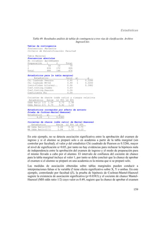 Estadísticas
159
Tabla 49: Resultados análisis de tablas de contingencia a tres vías de clasificación. Archivo
IngresoUniv.
Tablas de contingencia
Frecuencias: Recuentos
Criterio de Estratificación: Facultad
Tabla Marginal
Frecuencias absolutas
En columnas: AprobExamen
Preparación 1 2 Total
1 54 16 70
2 434 172 606
Total 488 188 676
Estadísticos para la tabla marginal
Estadístico Valor gl p___
Chi Cuadrado Pearson 0.95 1 0.3286
Chi Cuadrado MV-G2 0.99 1 0.3200
Irwin-Fisher bilateal.. 0.06 0.3982
Coef.Conting.Cramer 0.03
Coef.Conting.Pearson 0.04
Coeficiente Phi 0.04 ______
Cocientes de chance (odds ratio) y riesgos relativos
Estadístico Estim LI 95% LS 95%
Odds Ratio 1/2 1.34 0.75 2.38
Odds Ratio 2/1 0.75 0.42 1.33
Estadísticos corregidos por efecto de estrato
Prueba de Cochran-Mantel-Haenszel
Estadístico gl p___
4.29 1 0.0383
Cocientes de chance (odds ratio) de Mantel-Haenszel
Estadístico Estim LI 95% LS 95%__
MH Odds Ratio(1/2) 0.49 0.32 0.75
MH Odds Ratio(2/1) 2.04 1.33 3.12__
En este ejemplo, no se detecta asociación significativa entre la aprobación del examen de
ingreso y si el alumno se preparó solo o en academia a partir de la tabla marginal (sin
controlar por facultad), el valor p del estadístico Chi cuadrado de Pearson es 0.3286, mayor
al nivel de significación =0.05, por tanto no hay evidencias para rechazar la hipótesis nula
de independencia entre la aprobación del examen de ingreso y el modo de preparación para
el mismo llevado a cabo por el alumno. El intervalo de confianza del cociente de chance
para la tabla marginal incluye al valor 1, por tanto se debe concluir que la chance de aprobar
el examen si el alumno se preparó en una academia es la misma que si se preparó solo.
Las medidas de asociación obtenidas sobre tablas marginales pueden conducir a
interpretaciones falsas si la variable Z tiene efecto significativo sobre X, Y o ambas. En este
ejemplo, controlando por facultad (Z), la prueba de hipótesis de Cochran-Mantel-Haenzel
sugiere la existencia de asociación significativa (p=0.0383) y el cociente de chance Mantel-
Haenzel (MH odds ratio 1/2) cuyo valor es 0.49, sugiere que la chance de aprobar el examen
 