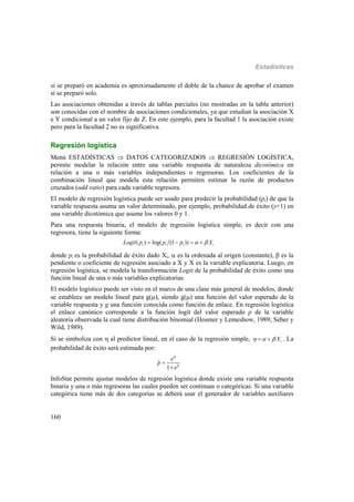 Estadísticas
160
si se preparó en academia es aproximadamente el doble de la chance de aprobar el examen
si se preparó solo.
Las asociaciones obtenidas a través de tablas parciales (no mostradas en la tabla anterior)
son conocidas con el nombre de asociaciones condicionales, ya que estudian la asociación X
e Y condicional a un valor fijo de Z. En este ejemplo, para la facultad 1 la asociación existe
pero para la facultad 2 no es significativa.
Regresión logística
Menú ESTADÍSTICAS  DATOS CATEGORIZADOS  REGRESIÓN LOGÍSTICA,
permite modelar la relación entre una variable respuesta de naturaleza dicotómica en
relación a una o más variables independientes o regresoras. Los coeficientes de la
combinación lineal que modela esta relación permiten estimar la razón de productos
cruzados (odd ratio) para cada variable regresora.
El modelo de regresión logística puede ser usado para predecir la probabilidad (pi) de que la
variable respuesta asuma un valor determinado, por ejemplo, probabilidad de éxito (y=1) en
una variable dicotómica que asume los valores 0 y 1.
Para una respuesta binaria, el modelo de regresión logística simple, es decir con una
regresora, tiene la siguiente forma:
( ) log( (1 ))i i i iLogit p p p X    
donde pi es la probabilidad de éxito dado Xi,  es la ordenada al origen (constante),  es la
pendiente o coeficiente de regresión asociado a X y X es la variable explicatoria. Luego, en
regresión logística, se modela la transformación Logit de la probabilidad de éxito como una
función lineal de una o más variables explicatorias.
El modelo logístico puede ser visto en el marco de una clase más general de modelos, donde
se establece un modelo lineal para g(), siendo g() una función del valor esperado de la
variable respuesta y g una función conocida como función de enlace. En regresión logística
el enlace canónico corresponde a la función logit del valor esperado p de la variable
aleatoria observada la cual tiene distribución binomial (Hosmer y Lemeshow, 1989; Seber y
Wild, 1989).
Si se simboliza con  al predictor lineal, en el caso de la regresión simple, iX    . La
probabilidad de éxito será estimada por:
ˆ
ˆ
ˆ
1
e
p
e




InfoStat permite ajustar modelos de regresión logística donde existe una variable respuesta
binaria y una o más regresoras las cuales pueden ser continuas o categóricas. Si una variable
categórica tiene más de dos categorías se deberá usar el generador de variables auxiliares
 