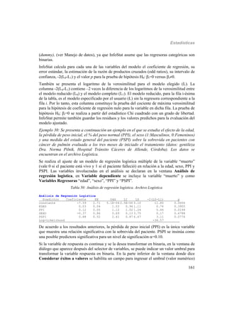 Estadísticas
161
(dummy), (ver Manejo de datos), ya que InfoStat asume que las regresoras categóricas son
binarias.
InfoStat calcula para cada una de las variables del modelo el coeficiente de regresión, su
error estándar, la estimación de la razón de productos cruzados (odd ratios), su intervalo de
confianza, -2(L0-L1) y el valor p para la prueba de hipótesis H0: i=0 versus i0.
También se presenta el logaritmo de la verosimilitud para el modelo elegido (L). La
columna -2(L0-L1) contiene –2 veces la diferencia de los logaritmos de la verosimilitud entre
el modelo reducido (L0) y el modelo completo (L1). El modelo reducido, para la fila i-ésima
de la tabla, es el modelo especificado por el usuario (L) sin la regresora correspondiente a la
fila i. Por lo tanto, esta columna constituye la prueba del cociente de máxima verosimilitud
para la hipótesis de coeficiente de regresión nulo para la variable en dicha fila. La prueba de
hipótesis H0: i=0 se realiza a partir del estadístico Chi cuadrado con un grado de libertad.
InfoStat permite también guardar los residuos y los valores predichos para la evaluación del
modelo ajustado.
Ejemplo 30: Se presenta a continuación un ejemplo en el que se estudia el efecto de la edad,
la pérdida de peso inicial, el % del peso normal (PPI), el sexo (1:Masculinos, 0:Femeninos)
y una medida del estado general del paciente (PSPI) sobre la sobrevida en pacientes con
cáncer de pulmón evaluada a los tres meses de iniciado el tratamiento (datos: gentileza
Dra. Norma Pilnik, Hospital Tránsito Cáceres de Allende, Córdoba). Los datos se
encuentran en el archivo Logística.
Se realiza el ajuste de un modelo de regresión logística múltiple de la variable “muerto”
(vale 0 si el paciente está vivo y 1 si el paciente falleció) en relación a la edad, sexo, PPI y
PSPI. Las variables involucradas en el análisis se declaran en la ventana Análisis de
regresión logística, en Variable dependiente se incluye la variable “muerto” y como
Variables Regresoras “edad”, “sexo”, “PPI” y “PSPI”.
Tabla 50: Análisis de regresión logística. Archivo Logística.
Análisis de Regresión Logística
Predictor Coeficiente EE Odd LI LS -2(L0-L1) p
constante -7.59 2.71 5.1E-04 2.5E-06 0.10 11.80 0.0006
EDAD 0.03 0.04 1.03 0.96 1.11 0.74 0.3905
PPI 0.12 0.05 1.12 1.02 1.24 5.46 0.0194
SEXO -0.37 0.86 0.69 0.13 3.75 0.17 0.6788
PSPI 0.88 0.52 2.41 0.87 6.67 3.11 0.0776
Log-Likelihood -36.57 ___
De acuerdo a los resultados anteriores, la pérdida de peso inicial (PPI) es la única variable
que muestra una relación significativa con la sobrevida del paciente. PSPI se insinúa como
una posible predictora significativa para un nivel de significación =0.10.
Si la variable de respuesta es continua y se la desea transformar en binaria, en la ventana de
diálogo que aparece después del selector de variables, se puede indicar un valor umbral para
transformar la variable respuesta en binaria. En la parte inferior de la ventana donde dice
Considerar éxitos a valores se habilita un campo para ingresar el umbral (valor numérico)
 