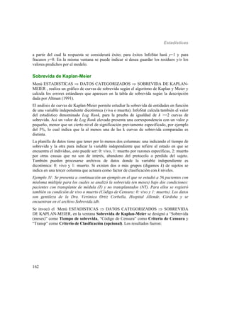 Estadísticas
162
a partir del cual la respuesta se considerará éxito; para éxitos InfoStat hará y=1 y para
fracasos y=0. En la misma ventana se puede indicar si desea guardar los residuos y/o los
valores predichos por el modelo.
Sobrevida de Kaplan-Meier
Menú ESTADISTICAS  DATOS CATEGORIZADOS  SOBREVIDA DE KAPLAN-
MEIER , realiza un gráfico de curvas de sobrevida según el algoritmo de Kaplan y Meier y
calcula los errores estándares que aparecen en la tabla de sobrevida según la descripción
dada por Altman (1991).
El análisis de curvas de Kaplan-Meier permite estudiar la sobrevida de entidades en función
de una variable independiente dicotómica (viva o muerta). InfoStat calcula también el valor
del estadístico denominado Log Rank, para la prueba de igualdad de k >=2 curvas de
sobrevida. Así un valor de Log Rank elevado presenta una correspondencia con un valor p
pequeño, menor que un cierto nivel de significación previamente especificado, por ejemplo
del 5%, lo cual indica que la al menos una de las k curvas de sobrevida comparadas es
distinta.
La planilla de datos tiene que tener por lo menos dos columnas: una indicando el tiempo de
sobrevida y la otra para indicar la variable independiente que refiere al estado en que se
encuentra el individuo, esto puede ser: 0: vivo, 1: muerto por razones específicas, 2: muerto
por otras causas que no son de interés, abandono del protocolo o perdida del sujeto.
También pueden procesarse archivos de datos donde la variable independiente es
dicotómica: 0: vivo y 1: muerto. Si existen dos o más grupos (digamos k) de sujetos se
indica en una tercer columna que actuara como factor de clasificación con k niveles.
Ejemplo 31: Se presenta a continuación un ejemplo en el que se estudió a 56 pacientes con
mieloma múltiple para los cuales se analizó la sobrevida (en meses) bajo dos condiciones:
pacientes con transplante de médula (T) y no transplantados (NT). Para ellos se registró
también su condición de vivo o muerto (Código de Censura: 0: vivo y 1: muerto). Los datos
son gentileza de la Dra. Verónica Ortiz Corbella, Hospital Allende, Córdoba y se
encuentran en el archivo Sobrevida.idb.
Se invocó el Menú ESTADISTICAS  DATOS CATEGORIZADOS  SOBREVIDA
DE KAPLAN-MEIER, en la ventana Sobrevida de Kaplan-Meier se designó a “Sobrevida
(meses)” como Tiempo de sobrevida, “Código de Censura” como Criterio de Censura y
“Transp” como Criterio de Clasificación (opcional). Los resultados fueron:
 