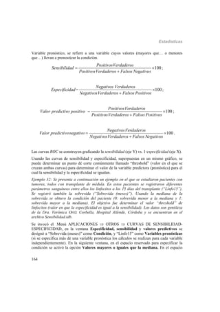 Estadísticas
164
Variable pronóstico, se refiere a una variable cuyos valores (mayores que… o menores
que…) llevan a pronosticar la condición.
100
PositivosVerdaderos
Sensibilidad
PositivosVerdaderos Falsos Negativos
 

;
= 100
Negativos Verdaderos
Especificidad
NegativosVerdaderos Falsos Positivos


;
100
PositivosVerdaderos
Valor predictivo positivo
PositivosVerdaderos Falsos Positivos
 

;
100
NegativosVerdaderos
Valor predictivonegativo
NegativosVerdaderos Falsos Negativos
 

.
Las curvas ROC se construyen graficando la sensibilidad (eje Y) vs. 1-especificidad (eje X).
Usando las curvas de sensibilidad y especificidad, superpuestas en un mismo gráfico, se
puede determinar un punto de corte comúnmente llamado “threshold” (valor en el que se
cruzan ambas curvas) para determinar el valor de la variable predictora (pronóstica) para el
cual la sensibilidad y la especificidad se igualan.
Ejemplo 32: Se presenta a continuación un ejemplo en el que se estudiaron pacientes con
tumores, todos con transplante de médula. En estos pacientes se registraron diferentes
parámetros sanguíneos entre ellos los linfocitos a los 15 días del transplante (“Linfo15”).
Se registró también la sobrevida (“Sobrevida (meses)”). Usando la mediana de la
sobrevida se obtuvo la condición del paciente (0: sobrevida menor a la mediana y 1:
sobrevida mayor a la mediana). El objetivo fue determinar el valor “threshold” de
linfocitos (valor en que la especificidad es igual a la sensibilidad). Los datos son gentileza
de la Dra. Verónica Ortiz Corbella, Hospital Allende, Córdoba y se encuentran en el
archivo Sensibilidad.idb.
Se invocó el Menú APLICACIONES  OTROS  CURVAS DE SENSIBILIDAD-
ESPECIFICIDAD, en la ventana Especificidad, sensibilidad y valores predictivos se
designó a “Sobrevida (meses)” como Condición, y “Linfo15” como Variables pronósticas
(si se especifica más de una variable pronóstica los cálculos se realizan para cada variable
independientemente). En la siguiente ventana, en el espacio reservado para especificar la
condición se activó la opción Valores mayores o iguales que la mediana. En el espacio
 