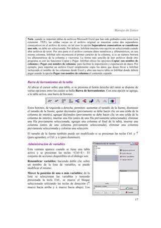 Manejo de Datos
17
Nota: cuando se importan tablas de archivos Microsoft Excel que han sido grabados como texto (con
extensión .TXT), las celdas vacías en el archivo original se muestran como dos separadores
consecutivos en el archivo de texto, en tal caso la opción Separadores consecutivos se consideran
uno solo, no debe ser seleccionada. Por defecto, InfoStat muestra esta opción no seleccionada cuando
abre archivos de texto. Por otra parte si el archivo contiene datos numéricos y alfanuméricos, en una
misma columna, InfoStat sólo reconocerá el primer carácter de la columna, si es un número borrará
los alfanuméricos de la columna y viceversa. La forma más sencilla de leer archivos desde otro
programa es con las funciones Copiar y Pegar. InfoStat ofrece las opciones Copiar con nombre de
columna y Pegar con nombre de columna para facilitar la importación y exportación de datos. Por
ejemplo, para importar un archivo Excel simplemente copie los datos que desea llevar a InfoStat
incluyendo el nombre de las columnas desde Excel y abra una nueva tabla en InfoStat donde deberá
pegar usando la opción Pegar con nombre de columna el contenido copiado.
Barra de herramientas de la tabla
Al ubicar el cursor sobre una tabla, si se presiona el botón derecho del ratón se dispone de
varias opciones entre las cuales se halla Barra de herramientas. Con esta opción se agrega,
a la tabla activa, una barra de botones:
Estos botones, de izquierda a derecha, permiten: aumentar el tamaño de la fuente, disminuir
el tamaño de la fuente, quitar decimales (previamente se debe hacer clic en una celda de la
columna de interés), agregar decimales (previamente se debe hacer clic en una celda de la
columna de interés), insertar una fila (antes de una fila previamente seleccionada), eliminar
una fila previamente seleccionada, agregar una columna al final de la tabla, insertar una
columna (antes de una columna previamente seleccionada), eliminar una columna
previamente seleccionada y colorear una selección.
El tamaño de la fuente también puede ser modificado si se presionan las teclas Ctrl. y 
(para agrandar), o Ctrl. y  (para disminuir).
Administración de variables
Esta ventana aparece cuando se tiene una tabla
activa y se presionan las teclas <Ctrl+E>. El
conjunto de acciones disponibles en el diálogo son:
Renombrar variables: haciendo doble clic sobre
un nombre de la lista de variables, se puede
modificar el mismo.
Mover la posición de una o más variables: de la
lista se seleccionan las variables y teniendo
presionada la tecla Ctrl., se mueve el bloque
seleccionado utilizando las teclas de dirección (
mueve hacia arriba y  mueve hacia abajo). Los
 