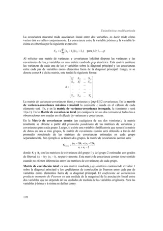 Estadística multivariada
170
La covarianza muestral mide asociación lineal entre dos variables, es decir mide cómo
varían dos variables conjuntamente. La covarianza entre la variable j-ésima y la variable k-
ésima es obtenida por la siguiente expresión:
( )( )
n
jk ij j ik k
i l
S c x x x x

   para j,k=1,..., p
Al solicitar una matriz de varianzas y covarianzas InfoStat dispone las varianzas y las
covarianzas de las p variables en una matriz cuadrada pp simétrica. Esta matriz contiene
las varianzas de cada una de las p variables sobre la diagonal principal y las covarianzas
entre cada par de variables como elementos fuera de la diagonal principal. Luego, si se
denota como S a dicha matriz, esta tendrá la siguiente forma:
2
1121
2
221 2
2
1 2
...
...
.... . .
. . ... .
. . ... .
...
p
p
p p p
SSS
SS S
S
S S S
 
 
 
 
 
 
 
  
La matriz de varianzas-covarianzas tiene p varianzas y [p(p-1)]/2 covarianzas. En la matriz
de varianza-covarianza máximo verosímil la constante c usada en el cálculo de cada
elemento será 1/n, y en la matriz de varianza-covarianza insesgada, la constante c será
1/(n-1). En la Matriz de covarianzas total (en cualquiera de sus dos versiones), todas las n
observaciones son usadas en el cálculo de varianzas y covarianzas.
En la Matriz de covarianzas común (en cualquiera de sus dos versiones), la matriz
resultante se obtiene a partir del promedio ponderado de las matrices de varianzas y
covarianzas para cada grupo. Luego, si existe una variable clasificatoria que separa la matriz
de datos en dos o más grupos, la matriz de covarianza común será obtenida a través del
promedio ponderado de las matrices de covarianzas estimadas en cada grupo
separadamente. Por ejemplo si se tienen dos grupos, la matriz de covarianzas común será:
1 1 2 2
1 2
( 1) ( 1)
2
comun
n n
n n
  

 
S S
S
donde 1S y 2S son las matrices de covarianza del grupo 1 y del grupo 2 estimadas con grados
de libertad 1( 1)n  y 2( 1)n  , respectivamente. Esta matriz de covarianza común tiene sentido
cuando no existen diferencias entre las matrices de covarianzas de cada grupo.
Matriz de correlación total: es una matriz cuadrada pp simétrica conteniendo el valor 1
sobre la diagonal principal y los coeficientes de correlación de Pearson entre cada par de
variables como elementos fuera de la diagonal principal. El coeficiente de correlación
producto momento de Pearson es una medida de la magnitud de la asociación lineal entre
dos variables que no depende de las unidades de medida de las variables originales. Para las
variables j-ésima y k-ésima se define como:
 