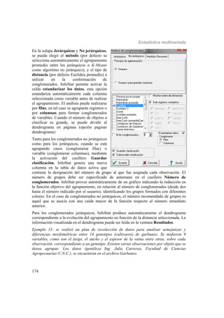 Estadística multivariada
174
En la solapa Jerárquicos y No jerárquicos,
se puede elegir el método (por defecto se
selecciona automáticamente el agrupamiento
promedio entre los jerárquicos o K-Means
como algoritmo no jerárquico), y el tipo de
distancia (por defecto Euclídea promedio) a
utilizar en la conformación de
conglomerados. InfoStat permite activar la
celda estandarizar los datos, esta opción
estandariza automáticamente cada columna
seleccionada como variable antes de realizar
el agrupamiento. El análisis puede realizarse
por filas, en tal caso se agruparán registros o
por columnas para formar conglomerados
de variables. Cuando el número de objetos a
clasificar es grande, se puede dividir al
dendrograma en páginas (opción paginar
dendrograma)
Tanto para los conglomerados no jerárquicos
como para los jerárquicos, cuando se está
agrupando casos (conglomerar filas) o
variable (conglomerar columnas), mediante
la activación del casillero Guardar
clasificación, InfoStat genera una nueva
columna en la tabla de datos activa que
contiene la designación del número de grupo al que fue asignada cada observación. El
número de grupos debe ser especificado de antemano en el casillero Número de
conglomerados. InfoStat provee automáticamente de un gráfico indicando la reducción en
la función objetivo del agrupamiento, en relación al número de conglomerados (desde dos
hasta el número indicado por el usuario), identificando los grupos formados con diferentes
colores. En el caso de conglomerados no jerárquicos, el número recomendado de grupos es
aquel que se asocia con una caída mayor de la función respecto al número inmediato
anterior.
Para los conglomerados jerárquicos, InfoStat produce automáticamente el dendrograma
correspondiente a la evolución del agrupamiento en función de la distancia seleccionada. La
información visualizada en el dendrograma puede ser leída en la ventana Resultados.
Ejemplo 33: se realizó un plan de recolección de datos para analizar semejanzas y
diferencias morfométricas entre 14 genotipos (cultivares) de garbanzo. Se midieron 9
variables, como son el largo, el ancho y el espesor de la vaina entre otras, sobre cada
observación correspondiente a un genotipo. Existen varias observaciones por objeto que se
desea agrupar. Los datos (gentileza Ing. Julia Carreras, Facultad de Ciencias
Agropecuarias-U.N.C.), se encuentran en el archivo Garbanzo.
 