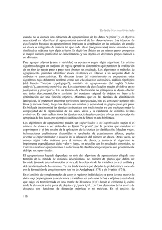 Estadística multivariada
176
cuando no se conoce una estructura de agrupamiento de los datos “a priori” y el objetivo
operacional es identificar el agrupamiento natural de las observaciones. Las técnicas de
clasificación basadas en agrupamientos implican la distribución de las unidades de estudio
en clases o categorías de manera tal que cada clase (conglomerado) reúne unidades cuya
similitud es máxima bajo algún criterio. Es decir los objetos en un mismo grupo comparten
el mayor número permisible de características y los objetos en diferentes grupos tienden a
ser distintos.
Para agrupar objetos (casos o variables) es necesario seguir algún algoritmo. La palabra
algoritmo designa un conjunto de reglas operativas sistemáticas que permiten la realización
de un tipo de tareas paso a paso para obtener un resultado. Los algoritmos o métodos de
agrupamiento permiten identificar clases existentes en relación a un conjunto dado de
atributos o características. En distintas áreas del conocimiento se encuentran estos
algoritmos bajo diferentes nombres como son clasificación automática, análisis tipológico
(del francés “analyse typologique”), análisis de agrupamiento (del inglés “cluster
analysis”), taxonomía numérica, etc. Los algoritmos de clasificación pueden dividirse en no
jerárquicos y jerárquicos. En las técnicas de clasificación no jerárquicas se desea obtener
una única descomposición o partición del conjunto original de objetos en base a la
optimización de una función objetivo. Mientras que en las técnicas de clasificación
jerárquicas, se pretenden encontrar particiones jerarquizadas, esto es, consecutivamente más
finas (o menos finas), luego los objetos son unidos (o separados) en grupos paso por paso.
En biología (taxonomía) las técnicas jerárquicas son tradicionales ya que traducen mejor la
complejidad de la organización de los seres vivos y la existencia de distintos niveles
evolutivos. En otras aplicaciones las técnicas no jerárquicas pueden ofrecer una descripción
apropiada de los datos, por ejemplo clasificación de libros en una biblioteca.
Los algoritmos de agrupamiento pueden ser supervisados o no supervisados según si el
número de clases a ser obtenidas es fijado “a priori” por la persona que conduce el
experimento o si éste resulta de la aplicación de la técnica de clasificación. Muchas veces,
informaciones preliminares disponibles o resultados de experimentos pilotos, pueden
orientar al experimentador o usuario en la selección del número de clases. Otras veces, se
conoce algún valor máximo para el número de clases, y entonces el algoritmo se
implementa especificando dicho valor y luego, en relación con los resultados obtenidos, se
vuelven a realizar agrupamientos. Las técnicas de clasificación jerárquicas son generalmente
del tipo no supervisadas.
El agrupamiento logrado dependerá no sólo del algoritmo de agrupamiento elegido sino
también de la medida de distancia seleccionada, del número de grupos que deben ser
formado (cuando esta información existe), de la selección de las variables para el análisis y
del escalamiento de las mismas. Textos tradicionales que abordan la problemática asociada
con la formación de conglomerados son los de Anderberg (1973) y de Everitt (1974).
En el análisis de conglomerados de casos o registros individuales se parte de una matriz de
datos np (supongamos p mediciones o variables en cada uno de los n objetos estudiados),
que luego es transformada en una matriz de distancia (nn) donde el elemento i,j-ésimo
mide la distancia entre pares de objetos i y j para i,j=1,...,n. Los elementos de la matriz de
distancia son funciones de distancias métricas o no métricas. En el análisis de
 