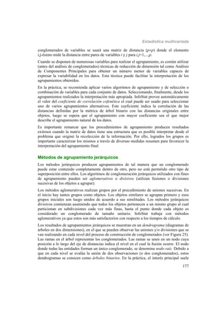 Estadística multivariada
177
conglomerados de variables se usará una matriz de distancia (pp) donde el elemento
i,j-ésimo mide la distancia entre pares de variables i y j para i,j=1,...,p.
Cuando se disponen de numerosas variables para realizar el agrupamiento, es común utilizar
(antes del análisis de conglomerados) técnicas de reducción de dimensión tal como Análisis
de Componentes Principales para obtener un número menor de variables capaces de
expresar la variabilidad en los datos. Esta técnica puede facilitar la interpretación de los
agrupamientos obtenidos.
En la práctica, se recomienda aplicar varios algoritmos de agrupamiento y de selección o
combinación de variables para cada conjunto de datos. Seleccionando, finalmente, desde los
agrupamientos realizados la interpretación más apropiada. InfoStat provee automáticamente
el valor del coeficiente de correlación cofenética el cual puede ser usado para seleccionar
uno de varios agrupamientos alternativos. Este coeficiente indica la correlación de las
distancias definidas por la métrica de árbol binario con las distancias originales entre
objetos, luego se espera que el agrupamiento con mayor coeficiente sea el que mejor
describe el agrupamiento natural de los datos.
Es importante remarcar que los procedimientos de agrupamiento producen resultados
exitosos cuando la matriz de datos tiene una estructura que es posible interpretar desde el
problema que originó la recolección de la información. Por ello, logrados los grupos es
importante caracterizar los mismos a través de diversas medidas resumen para favorecer la
interpretación del agrupamiento final.
Métodos de agrupamiento jerárquicos
Los métodos jerárquicos producen agrupamientos de tal manera que un conglomerado
puede estar contenido completamente dentro de otro, pero no está permitido otro tipo de
superposición entre ellos. Los algoritmos de conglomeración jerárquicos utilizados con fines
de agrupamiento pueden ser aglomerativos o divisivos (utilizan fusiones o divisiones
sucesivas de los objetos a agrupar).
Los métodos aglomerativos realizan grupos por el procedimiento de uniones sucesivas. En
el inicio hay tantos grupos como objetos. Los objetos similares se agrupan primero y esos
grupos iniciales son luego unidos de acuerdo a sus similitudes. Los métodos jerárquicos
divisivos comienzan asumiendo que todos los objetos pertenecen a un mismo grupo al cual
particionan en subdivisiones cada vez más finas, hasta el punto donde cada objeto es
considerado un conglomerado de tamaño unitario. InfoStat trabaja con métodos
aglomerativos ya que estos son más satisfactorios con respecto a los tiempos de cálculo.
Los resultados de agrupamientos jerárquicos se muestran en un dendrograma (diagramas de
árboles en dos dimensiones), en el que se pueden observar las uniones y/o divisiones que se
van realizando en cada nivel del proceso de construcción de conglomerados (ver Figura 25).
Las ramas en el árbol representan los conglomerados. Las ramas se unen en un nodo cuya
posición a lo largo del eje de distancias indica el nivel en el cual la fusión ocurre. El nodo
donde todas las entidades forman un único conglomerado, se denomina nodo raíz. Debido a
que en cada nivel se evalúa la unión de dos observaciones (o dos conglomerados), estos
dendrogramas se conocen como árboles binarios. En la práctica, el interés principal suele
 