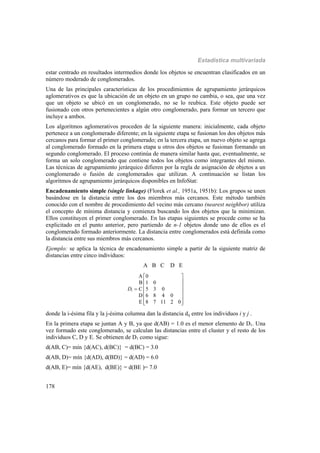 Estadística multivariada
178
estar centrado en resultados intermedios donde los objetos se encuentran clasificados en un
número moderado de conglomerados.
Una de las principales características de los procedimientos de agrupamiento jerárquicos
aglomerativos es que la ubicación de un objeto en un grupo no cambia, o sea, que una vez
que un objeto se ubicó en un conglomerado, no se lo reubica. Este objeto puede ser
fusionado con otros pertenecientes a algún otro conglomerado, para formar un tercero que
incluye a ambos.
Los algoritmos aglomerativos proceden de la siguiente manera: inicialmente, cada objeto
pertenece a un conglomerado diferente; en la siguiente etapa se fusionan los dos objetos más
cercanos para formar el primer conglomerado; en la tercera etapa, un nuevo objeto se agrega
al conglomerado formado en la primera etapa u otros dos objetos se fusionan formando un
segundo conglomerado. El proceso continúa de manera similar hasta que, eventualmente, se
forma un solo conglomerado que contiene todos los objetos como integrantes del mismo.
Las técnicas de agrupamiento jerárquico difieren por la regla de asignación de objetos a un
conglomerado o fusión de conglomerados que utilizan. A continuación se listan los
algoritmos de agrupamiento jerárquicos disponibles en InfoStat:
Encadenamiento simple (single linkage) (Florek et al., 1951a, 1951b): Los grupos se unen
basándose en la distancia entre los dos miembros más cercanos. Este método también
conocido con el nombre de procedimiento del vecino más cercano (nearest neighbor) utiliza
el concepto de mínima distancia y comienza buscando los dos objetos que la minimizan.
Ellos constituyen el primer conglomerado. En las etapas siguientes se procede como se ha
explicitado en el punto anterior, pero partiendo de n-1 objetos donde uno de ellos es el
conglomerado formado anteriormente. La distancia entre conglomerados está definida como
la distancia entre sus miembros más cercanos.
Ejemplo: se aplica la técnica de encadenamiento simple a partir de la siguiente matriz de
distancias entre cinco individuos:
A B C D E
1
A 0
B 1 0
C 5 3 0
D 6 8 4 0
E 8 7 11 2 0
D
 
 
 
 
 
  
donde la i-ésima fila y la j-ésima columna dan la distancia dij entre los individuos i y j .
En la primera etapa se juntan A y B, ya que d(AB) = 1.0 es el menor elemento de D1. Una
vez formado este conglomerado, se calculan las distancias entre el cluster y el resto de los
individuos C, D y E. Se obtienen de D1 como sigue:
d(AB, C)= mín {d(AC), d(BC)} = d(BC) = 3.0
d(AB, D)= mín {d(AD), d(BD)} = d(AD) = 6.0
d(AB, E)= mín {d(AE), d(BE)} = d(BE )= 7.0
 