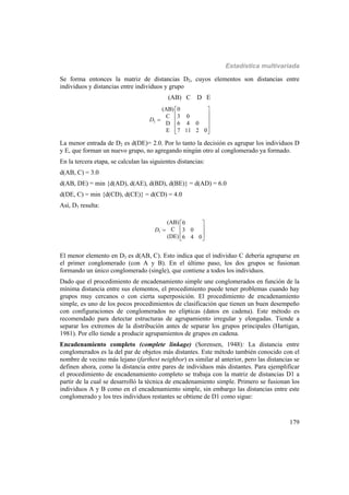 Estadística multivariada
179
Se forma entonces la matriz de distancias D2, cuyos elementos son distancias entre
individuos y distancias entre individuos y grupo
(AB) C D E
2
(AB) 0
C 3 0
D 6 4 0
E 7 11 2 0
D
 
 
  
 
  
La menor entrada de D2 es d(DE)= 2.0. Por lo tanto la decisión es agrupar los individuos D
y E, que forman un nuevo grupo, no agregando ningún otro al conglomerado ya formado.
En la tercera etapa, se calculan las siguientes distancias:
d(AB, C) = 3.0
d(AB, DE) = min {d(AD), d(AE), d(BD), d(BE)} = d(AD) = 6.0
d(DE, C) = min {d(CD), d(CE)} = d(CD) = 4.0
Así, D3 resulta:
3
(AB) 0
C 3 0
(DE) 6 4 0
D
 
 
 
 
El menor elemento en D3 es d(AB, C). Esto indica que el individuo C debería agruparse en
el primer conglomerado (con A y B). En el último paso, los dos grupos se fusionan
formando un único conglomerado (single), que contiene a todos los individuos.
Dado que el procedimiento de encadenamiento simple une conglomerados en función de la
mínima distancia entre sus elementos, el procedimiento puede tener problemas cuando hay
grupos muy cercanos o con cierta superposición. El procedimiento de encadenamiento
simple, es uno de los pocos procedimientos de clasificación que tienen un buen desempeño
con configuraciones de conglomerados no elípticas (datos en cadena). Este método es
recomendado para detectar estructuras de agrupamiento irregular y elongadas. Tiende a
separar los extremos de la distribución antes de separar los grupos principales (Hartigan,
1981). Por ello tiende a producir agrupamientos de grupos en cadena.
Encadenamiento completo (complete linkage) (Sorensen, 1948): La distancia entre
conglomerados es la del par de objetos más distantes. Este método también conocido con el
nombre de vecino más lejano (farthest neighbor) es similar al anterior, pero las distancias se
definen ahora, como la distancia entre pares de individuos más distantes. Para ejemplificar
el procedimiento de encadenamiento completo se trabaja con la matriz de distancias D1 a
partir de la cual se desarrolló la técnica de encadenamiento simple. Primero se fusionan los
individuos A y B como en el encadenamiento simple, sin embargo las distancias entre este
conglomerado y los tres individuos restantes se obtiene de D1 como sigue:
 