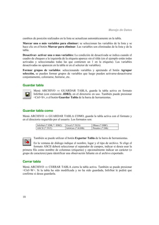 Manejo de Datos
18
cambios de posición realizados en la lista se actualizan automáticamente en la tabla.
Marcar una o más variables para eliminar: se seleccionan las variables de la lista y se
hace clic en el botón Marcar para eliminar. Las variables son eliminadas de la lista y de la
tabla.
Desactivar- activar una o mas variables: La condición de desactivada se indica cuando el
cuadro de chequeo a la izquierda de la etiqueta aparece sin el tilde (en el ejemplo están todas
activadas y seleccionadas todas las que contienen un 1 en la etiqueta). Las variables
desactivadas no aparecen en la tabla ni en el selector de variables).
Formar grupos de variables: seleccionando variables y apretando el botón Agrupar
selección, se pueden formar grupos de variables que luego pueden activarse-desactivarse
conjuntamente, colorearse, borrarse, etc.
Guardar tabla
Menú ARCHIVO  GUARDAR TABLA, guarda la tabla activa en formato
InfoStat (con extensión .IDB2), en el directorio en uso. También puede presionar
<Ctrl+S>, o el botón Guardar Tabla de la barra de herramientas.
Guardar tabla como
Menú ARCHIVO  GUARDAR TABLA COMO, guarda la tabla activa con el formato y
en el directorio requerido por el usuario. Los formatos son:
InfoStat (*.IDB, *. IDB2) Excel (*.XLS) Dbase (*.DBF)
ASCII (*.TXT) InfoGen (*.IGDB) Paradox (*.DB)
También se puede utilizar el botón Exportar Tabla de la barra de herramientas.
En la ventana de diálogo indique el nombre, lugar y el tipo de archivo. Si elige el
formato ASCII deberá seleccionar el separador de campos, indicar si desea usar la
primera fila como nombre de columnas (etiquetas) y opcionalmente indicar un carácter (o
grupo de caracteres) para identificar una observación faltante en el archivo exportado.
Cerrar tabla
Menú ARCHIVO  CERRAR TABLA cierra la tabla activa. También se puede presionar
<Ctrl+W>. Si la tabla ha sido modificada y no ha sido guardada, InfoStat le pedirá que
confirme si desea guardarla.
 