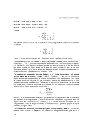 Estadística multivariada
180
d(AB, C) = máx {d(AC), d(BC)} = d(AC) = 5.0
d(AB, D) = máx {d(AD), d(BD)}= d(BD) = 8.0
d(AB, E) = máx {d(AE), d(BE)}= d(AE) = 8.0
Esto da:
2
0
5 0
8 4 0
8 11 2 0
AB
C
D
D
E
 
 
  
 
  
Por lo tanto, los individuos D y E se unen en un nuevo conglomerado. Por cálculos similares
se obtiene:
3
0
5 0
8 11 0
AB
CD
DE
 
 
 
 
Luego, C se une al conglomerado AB y finalmente ambos conglomerados se juntan.
Puede demostrarse que este método es idéntico al método conocido como “mínimo árbol”
(Anderberg, 1973). El algoritmo para calcular la distancia entre conglomerados corresponde
a la división del árbol formado mediante la unión, en primera instancia, de los dos objetos
con menor separación, luego aquél con la próxima menor separación, etc., y que une
finalmente aquellos con la mayor separación. Tiende a producir grupos con igual diámetro y
es poco resistente a valores extremos (Milligan, 1980).
Encadenamiento promedio (average linkage) o UPGMA (unweighted pair-group
method using an arithmetic average) (Sokal y Michener, 1958): en este método la
distancia entre dos conglomerados se obtiene promediando todas las distancias entre pares
de objetos, donde un miembro del par pertenece a uno de los conglomerados y el otro
miembro al segundo conglomerado. Este es uno de los métodos más simple y el que se ha
encontrado más exitoso en numerosas aplicaciones. Se han propuesto varias expresiones
para calcular la distancia promedio, una de ellas es:
( )
( )
ij
i j
AB C
AB C
d
d
n n


donde dij es la distancia entre el objeto i, que pertenece al conglomerado AB y el objeto j
que pertenece a al conglomerado C, siendo la sumatoria sobre todos los posibles pares de
objetos entre dos conglomerados y donde n(AB) y nC son los números de objetos en los
conglomerados AB y C respectivamente. El método tiende a producir grupos de igual
varianza (Milligan, 1980).
Encadenamiento promedio ponderado (weighted average linkage, WPGMA): conocido
también como método de McQuitty fue introducido independientemente por Sokal y
 