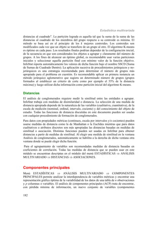 Estadística multivariada
182
distancias al cuadrado”. La partición lograda es aquella tal que la suma de la suma de las
distancias al cuadrado de los miembros del grupo respecto a su centroide es mínima. El
método se basa así en el principio de los k mejores centroides. Los centroides son
modificados cada vez que un objeto se transfiere de un grupo al otro. El algoritmo K-means
es óptimo en cada paso. Los resultados finales podrían depender de la configuración inicial,
de la secuencia en que son considerados los objetos a agrupar y claramente del número de
grupos. A los fines de alcanzar un óptimo global, es recomendable usar varias particiones
iniciales y seleccionar aquella partición final con mínimo valor de la función objetivo.
InfoStat reporta automáticamente los valores de dicha función bajo el nombre SSCD (Suma
de Sumas de Cuadrado Dentro). La aplicación sucesiva de procedimientos jerárquicos y no-
jerárquicos es una estrategia recomendada para determinar el número de grupos más
apropiado para el problema en cuestión. Es recomendable aplicar en primera instancia un
método jerárquico aglomerativo que sugiera un determinado número de grupos (grupos
formados al establecer un criterio de corte como por ejemplo el 55% de la distancia
máxima) y luego utilizar dicha información como partición inicial del algoritmo K-means.
Distancias
El análisis de conglomerados requiere medir la similitud entre las entidades a agrupar.
InfoStat trabaja con medidas de disimilaridad o distancia. La selección de una medida de
distancia apropiada depende de la naturaleza de las variables (cualitativa, cuantitativa), de la
escala de medición (nominal, ordinal, intervalo, cociente) y del conocimiento del objeto de
estudio. Todas las funciones de distancia discutidas en este documento pueden ser usadas
con cualquier procedimiento de formación de conglomerados.
Para datos con propiedades métricas (continuos, escala por intervalos y/o cocientes) pueden
usarse medidas de distancia como la de Manhattan o la Euclídea mientras que para datos
cualitativos o atributos discretos son más apropiadas las distancias basadas en medidas de
similitud o asociación. Distintas funciones pueden ser usadas en InfoStat para obtener
distancias a partir de medidas de similitud. Al elegir una medida de similitud en la ventana
Análisis de conglomerados, automáticamente se habilita a la derecha de dicha ventana otra
ventana donde se puede elegir dicha función.
Para el agrupamiento de variables son recomendadas medidas de distancia basadas en
coeficientes de correlación. Todas las medidas de distancia que se pueden usar en este
módulo se encuentran descriptas en el módulo del menú ESTADÍSTICAS  ANÁLISIS
MULTIVARIADO  DISTANCIAS  ASOCIACIONES.
Componentes principales
Menú ESTADÍSTICAS  ANÁLISIS MULTIVARIADO  COMPONENTES
PRINCIPALES permite analizar la interdependencia de variables métricas y encontrar una
representación gráfica óptima de la variabilidad de los datos de una tabla de n observaciones
y p columnas o variables. El análisis de componentes principales (ACP) trata de encontrar,
con pérdida mínima de información, un nuevo conjunto de variables (componentes
 