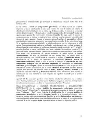 Estadística multivariada
183
principales) no correlacionadas que expliquen la estructura de variación en las filas de la
tabla de datos.
En la ventana Análisis de componentes principales, se deben indicar las variables
respuesta y las de clasificación en caso que existan. En caso de señalar un criterio de
clasificación InfoStat trabajará con la matriz axp de datos siendo a el número de niveles del
criterio de clasificación y p la cantidad de variables seleccionadas. En la solapa General hay
opciones para guardar las componentes obtenidas (Guardar los ejes) según el número de
componentes que se indique o según el criterio utilizado para la selección automática del
número de ejes a guardar. Cuando el usuario, activa el casillero # automático, InfoStat
guardará tantos ejes como autovalores mayores al valor promedio de los autovalores haya.
Si se guardan componentes principales se adicionarán como nuevas columnas a la tabla
activa. Estas componentes pueden ser utilizadas posteriormente para realizar gráficos de
dispersión de las observaciones (el gráfico de dispersión usando como ejes la CP1 y la CP2
permite visualizar la mayor variabilidad entre observaciones). Si se realizan varios ACP, se
generarán tantas nuevas columnas como componentes se decidan guardar en cada análisis.
Para evitar esta acumulación de nuevas columnas se puede activar la opción
Sobrescribirlos, así sólo se guardarán las del último ACP. Se puede pedir la
estandarización de cada variable antes de comenzar el análisis (Estandarizar datos), la
visualización de la matriz de covarianza o correlación (Mostrar matriz de
covarianzas/correlación) sobre la que se realiza el análisis, la correlación de cada
componente principal con las variables originales, el coeficiente de correlación
cofenética, gráficos Biplot y Árbol de recorrido mínimo (ARM). En caso de que ese haya
indicado un criterio clasificación en la solapa Medidas de resumen, InfoStat permite
escoger entre medidas de posición como la media, mediana, mínimo, máximo y de
dispersión como la varianza y desviación estándar como estadísticos para resumir la
información de cada variable en cada conjunto de registros indexado por el criterio
(opcional).
Ejemplo 34: En un estudio que tuvo como objetivo estudiar los alimentos que se utilizan
como fuentes proteicas, en las dietas de los habitantes de países europeos, se registraron
los alimentos consumidos. Los datos se encuentran en el archivo Proteínas.
Menú ESTADÍSTICAS  ANÁLISIS MULTIVARIADO  COMPONENTES
PRINCIPALES. En la ventana Análisis de componentes principales seleccionar
“CarneVacuna”, “CarneCerdo” y las demás variables que representan la fuente de proteínas
como Variables y “País” como Criterio de clasificación. En la ventana Análisis de
componentes principales, se activó Guardar los ejes y se introdujo el número 2 para
preservar las dos primeras componentes. También se activó Estandarizar los datos para
realizar el análisis sobre la matriz de correlación en lugar de la matriz de covarianza de las
variables. Se activó la opción Biplot a partir de la cual se obtuvo el siguiente gráfico:
 