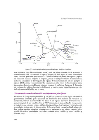 Estadística multivariada
186
-3.79 -2.15 -0.51 1.14 2.78
CP 1
-1.80
-0.35
1.10
2.55
4.00
CP2
Albania
AlemaniaE
AlemaniaO
Austria
Bélgica
Bulgaria
Checosl
Dinamarca
España
Finlandia
Francia
Grecia
Hungría
Inglaterra
Irlanda
Italia
Noruega
P.Bajos
Polonia
Portugal
Rumania
Rusia
Suecia
Suiza
Yugoslavia
Albania
AlemaniaE
AlemaniaO
Austria
Bélgica
Bulgaria
Checosl
Dinamarca
España
Finlandia
Francia
Grecia
Hungría
Inglaterra
Irlanda
Italia
Noruega
P.Bajos
Polonia
Portugal
Rumania
Rusia
Suecia
Suiza
Yugoslavia
CarneVacuna
CarneCerdo
Huevos
Leche
Pescado
Cereal
FrutosSecos
Frutas-Vegetales
CarneVacuna
CarneCerdo
Huevos
Leche
Pescado
Cereal
FrutosSecos
Frutas-Vegetales
Figura 27: Biplot más árbol de recorrido mínimo. Archivo Proteínas.
Los árboles de recorrido mínimo (ver ARM) unen los puntos observación de acuerdo a la
distancia entre ellos calculada en el espacio original, es decir aquel de tantas dimensiones
como variables participen en el estudio. La distancia entre dos puntos en el plano (espacio
de reducción reducida respecto al original), puede no reflejar fielmente la estructura de
distancias verdaderas, es decir aquella del espacio de mayor dimensión. En este ejemplo, la
opción ARM permite visualizar mejor las asociaciones entre países en función de su fuente
de proteínas. Por ejemplo, Hungría esta más cerca en el grafico de Rusia que de Rumania,
sin embargo, los hábitos alimentarios de Hungría se parecen mas a los de Rumania que a los
de Rusia ya que el árbol los une primero.
Nociones teóricas sobre el análisis de componentes principales
El análisis de componentes principales y los gráficos conocidos como biplot son técnicas
generalmente utilizadas para reducción de dimensión. Las técnicas de reducción de
dimensión permiten examinar todos los datos en un espacio de menor dimensión que el
espacio original de las variables. Con el ACP se construyen ejes artificiales (componentes
principales) que permiten obtener gráficos de dispersión de observaciones y/o variables con
propiedades óptimas para la interpretación de la variabilidad y covariabilidad subyacente.
Los biplots permiten visualizar observaciones y variables en un mismo espacio, así es
posible identificar asociaciones entre observaciones, entre variables y entre variables y
observaciones.
 