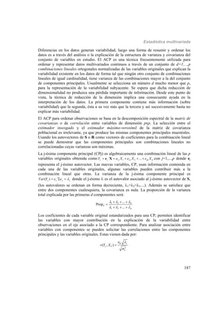 Estadística multivariada
187
Diferencias en los datos generan variabilidad, luego una forma de resumir y ordenar los
datos es a través del análisis o la explicación de la estructura de varianza y covarianza del
conjunto de variables en estudio. El ACP es una técnica frecuentemente utilizada para
ordenar y representar datos multivariados continuos a través de un conjunto de d=1,...,p
combinaciones lineales ortogonales normalizadas de las variables originales que explican la
variabilidad existente en los datos de forma tal que ningún otro conjunto de combinaciones
lineales de igual cardinalidad, tiene varianza de las combinaciones mayor a la del conjunto
de componentes principales. Usualmente se selecciona un número d mucho menor que p,
para la representación de la variabilidad subyacente. Se espera que dicha reducción de
dimensionalidad no produzca una pérdida importante de información. Desde este punto de
vista, la técnica de reducción de la dimensión implica una consecuente ayuda en la
interpretación de los datos. La primera componente contiene más información (sobre
variabilidad) que la segunda, ésta a su vez más que la tercera y así sucesivamente hasta no
explicar más variabilidad.
El ACP para ordenar observaciones se basa en la descomposición espectral de la matriz de
covarianzas o de correlación entre variables de dimensión pxp. La selección entre el
estimador insesgado y el estimador máximo-verosímil de la matriz de covarianza
poblacional es irrelevante, ya que produce las mismas componentes principales muestrales.
Usando los autovectores de S o R como vectores de coeficientes para la combinación lineal
se puede demostrar que las componentes principales son combinaciones lineales no
correlacionadas cuyas varianzas son máximas.
La j-ésima componente principal (CPj) es algebraicamente una combinación lineal de las p
variables originales obtenida como 1 1 2 2´ ...j j j j pj pY e X e X e X    e X con j=1,...,p donde ej
representa el j-ésimo autovector. Las nuevas variables, CP, usan información contenida en
cada una de las variables originales, algunas variables pueden contribuir más a la
combinación lineal que otras. La varianza de la j-ésima componente principal es
( ) ´j j j jVar Y e e    donde el j-ésimo  es el autovalor asociado al j-ésimo autovector de S,
(los autovalores se ordenan en forma decreciente, 1>2>3....). Además se satisface que
entre dos componentes cualesquiera, la covarianza es nula. La proporción de la varianza
total explicada por las primeras d componentes será:
1 2
1 2
...
Prop
...
d
d
p
  
  
  

  
Los coeficientes de cada variable original estandarizados para una CP, permiten identificar
las variables con mayor contribución en la explicación de la variabilidad entre
observaciones en el eje asociado a la CP correspondiente. Para analizar asociación entre
variables con componentes se pueden solicitar las correlaciones entre las componentes
principales y las variables originales. Estas vienen dada por:
2
( , )
kj j
j k
k
e
r Y X



 