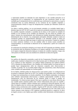Estadística multivariada
188
y representan también un indicador de cuán importante es una variable particular en la
construcción de la componente. La interpretación de esta correlación puede ser más
confiable que la interpretación de los coeficientes que conforman los autovectores, ya que la
correlación tiene en cuenta diferencias en las varianzas de las variables originales y
consecuentemente elimina el sesgo de interpretaciones causadas por diferentes escalas de
medición.
Los datos a analizar podrían o no ser previamente centrados y/o escalados dando lugar a
distintos tipos de ACP. El ACP a partir de la matriz de correlación (matriz de covarianzas de
las variables originales centradas y escaladas) de los datos es útil cuando las unidades de
medida y/o las varianzas de las variables son diferentes. De otro modo las variables con
mayor varianza (no necesariamente más informativas) tendrán demasiada influencia en la
determinación de la solución. Las componentes principales obtenidas usando la matriz de
correlación pueden ser sustancialmente diferentes a las obtenidas usando la matriz de
covarianza. En cada caso habrá que juzgar el análisis más conveniente. Cuando las variables
no tienen varianzas similares o no son medidas sobre la misma escala (variables no
conmensurables), se recomienda la obtención de las componentes a partir de la matriz de
correlación.
El coeficiente de correlación cofenética en el marco del ACP reportado por InfoStat, calcula
la correlación entre las distancias Euclídeas en el espacio reducido y las mismas distancias
en el espacio original de dimensión dada por el número de variables originales. Luego, este
valor puede ser utilizado como una medida de la calidad de la reducción lograda.
Biplot
Los gráficos de dispersión construidos a partir de las Componentes Principales pueden ser
usados para visualizar la dispersión de las observaciones pero la influencia de las variables
no es explícita en tales diagramas. Los gráficos biplots propuestos por Gabriel (Gabriel,
1971), muestran las observaciones y las variables en el mismo gráfico, de forma tal que se
pueden hacer interpretaciones sobre las relaciones conjuntas entre observaciones y
variables. El prefijo "bi" en el nombre biplot refleja esta característica, tanto observaciones
como variables son representadas en el mismo gráfico.
En los biplots, InfoStat grafica las observaciones como puntos azules. La configuración de
los puntos es obtenida a partir de un ACP. Las variables son graficadas como vectores desde
el origen (con terminaciones en círculos amarillos). En los biplots construidos, la distancia
entre símbolos representando observaciones y símbolos representando variables no tiene
interpretación, pero las direcciones de los símbolos desde el origen sí pueden ser
interpretadas. Las observaciones (puntos filas) que se grafican en una misma dirección que
una variable (punto columna) podría tener valores relativamente altos para esa variable y
valores bajos en variables o puntos columnas que se grafican en dirección opuesta. Por otro
lado, los ángulos entre los vectores que representan las variables pueden ser interpretados en
términos de las correlaciones entre variables. Ángulos de 90 entre dos variables indican que
ambas variables no se encuentran correlacionadas. Alejamientos de este valor (tanto sea en
valores menores como mayores a 90) implican correlación (positiva o negativa). Es decir
un ángulo cercano a cero implica que ambas variables están fuertemente correlacionadas en
 