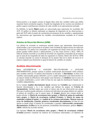 Estadística multivariada
189
forma positiva y un ángulo cercano al ángulo llano entre dos variables indica que ambas
muestran fuerte correlación negativa. Cuando las longitudes de los vectores son similares el
gráfico sugiere contribuciones similares de cada variable en la representación realizada.
En InfoStat, la opción Biplot puede ser seleccionada para representar los resultados del
ACP. El gráfico se obtiene realizando un diagrama de dispersión de las observaciones a
partir del ACP sobre la matriz de correlación (covarianzas) de las variables y superponiendo
los autovectores que representan las variables convenientemente escaladas en el mismo
espacio.
Arboles de Recorrido Mínimo (ARM)
Los árboles de recorrido se construyen uniendo puntos que representan observaciones
multivariadas y que se proyectan en un plano como resultado de alguna técnica de reducción
de dimensión. Los puntos son conectados con segmentos de líneas rectas tal que todos los
puntos quedan unidos directa o indirectamente y no hay loops (Gower y Ross, 1969). El
árbol de mínimo recorrido es un árbol de recorrido con segmentos conectados de tal manera
que la suma de las longitudes de todos los segmentos es mínima. Dentro del ACP los ARM
se calculan teniendo en cuenta la distancia de los puntos filas de la matriz de datos en el
espacio original (cuya dimensión es igual al número de variables en estudio).
Análisis discriminante
Menú ESTADÍSTICAS  ANÁLISIS MULTIVARIADO  ANÁLISIS
DISCRIMINANTE, permite realizar el análisis multivariado discriminante (AD) canónico
para variables métricas. El análisis discriminante es útil para: 1) discriminar, en base a las
variables seleccionadas grupos definidos a priori y poder representar a las observaciones en
un espacio donde las diferencias entre grupos sean máximas y 2) clasificar nuevos casos en
los grupos establecidos a priori sobre la base de una regla de clasificación basada en las
variables independientes.
En la ventana Análisis discriminante lineal, declarar las Variables que conformarán la
función discriminante y la o las variables que definen los grupos en Criterio de
Agrupamiento. InfoStat espera que exista al menos más de una observación por grupo.
Para que el análisis pueda realizarse, el número de individuos por grupo debería ser superior
al número de variables o por lo menos igual. Al Aceptar aparece otra ventana donde se
puede solicitar: la Matriz de covarianzas entre grupos, la Matriz de sumas de cuadrados
entre grupos, la Matriz de covarianzas residual (Común), la Matriz de sumas de
cuadrados residual (Común), los Análisis de la varianza univariados, Mostrar tasas de
error de clasificación, Guardar primeras coordenadas discriminantes (al lado de esta
opción se puede elegir el número de coordenadas a guardar), Sobreescribir coordenadas
discriminantes, Gráfico de las dos primeras coordenadas discriminantes, gráficos Biplot y
ARM o árboles de recorrido mínimo.
Las opciones Matriz de covarianzas entre grupos y Matriz de covarianzas residual
(Común) permiten visualizar las matrices de covarianzas relacionadas a la hipótesis de
 