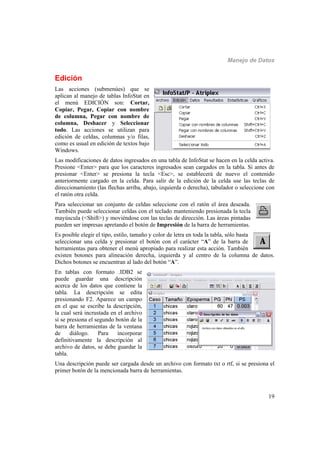 Manejo de Datos
19
Edición
Las acciones (submenúes) que se
aplican al manejo de tablas InfoStat en
el menú EDICIÓN son: Cortar,
Copiar, Pegar, Copiar con nombre
de columna, Pegar con nombre de
columna, Deshacer y Seleccionar
todo. Las acciones se utilizan para
edición de celdas, columnas y/o filas,
como es usual en edición de textos bajo
Windows.
Las modificaciones de datos ingresados en una tabla de InfoStat se hacen en la celda activa.
Presione <Enter> para que los caracteres ingresados sean cargados en la tabla. Si antes de
presionar <Enter> se presiona la tecla <Esc>, se establecerá de nuevo el contenido
anteriormente cargado en la celda. Para salir de la edición de la celda use las teclas de
direccionamiento (las flechas arriba, abajo, izquierda o derecha), tabulador o seleccione con
el ratón otra celda.
Para seleccionar un conjunto de celdas seleccione con el ratón el área deseada.
También puede seleccionar celdas con el teclado manteniendo presionada la tecla
mayúscula (<Shift>) y moviéndose con las teclas de dirección. Las áreas pintadas
pueden ser impresas apretando el botón de Impresión de la barra de herramientas.
Es posible elegir el tipo, estilo, tamaño y color de letra en toda la tabla, sólo basta
seleccionar una celda y presionar el botón con el carácter “A” de la barra de
herramientas para obtener el menú apropiado para realizar esta acción. También
existen botones para alineación derecha, izquierda y al centro de la columna de datos.
Dichos botones se encuentran al lado del botón “A”.
En tablas con formato .IDB2 se
puede guardar una descripción
acerca de los datos que contiene la
tabla. La descripción se edita
presionando F2. Aparece un campo
en el que se escribe la descripción,
la cual será incrustada en el archivo
si se presiona el segundo botón de la
barra de herramientas de la ventana
de diálogo. Para incorporar
definitivamente la descripción al
archivo de datos, se debe guardar la
tabla.
Una descripción puede ser cargada desde un archivo con formato txt o rtf, si se presiona el
primer botón de la mencionada barra de herramientas.
 