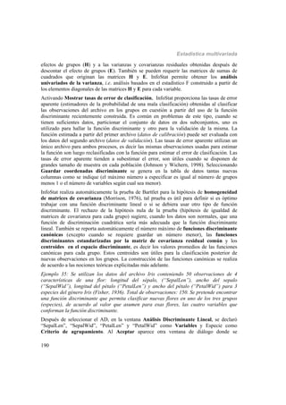 Estadística multivariada
190
efectos de grupos (H) y a las varianzas y covarianzas residuales obtenidas después de
descontar el efecto de grupos (E). También se pueden requerir las matrices de sumas de
cuadrados que originan las matrices H y E. InfoStat permite obtener los análisis
univariados de la varianza, i.e. análisis basados en el estadístico F construido a partir de
los elementos diagonales de las matrices H y E para cada variable.
Activando Mostrar tasas de error de clasificación, InfoStat proporciona las tasas de error
aparente (estimadores de la probabilidad de una mala clasificación) obtenidas al clasificar
las observaciones del archivo en los grupos en cuestión a partir del uso de la función
discriminante recientemente construida. Es común en problemas de este tipo, cuando se
tienen suficientes datos, particionar el conjunto de datos en dos subconjuntos, uno es
utilizado para hallar la función discriminante y otro para la validación de la misma. La
función estimada a partir del primer archivo (datos de calibración) puede ser evaluada con
los datos del segundo archivo (datos de validación). Las tasas de error aparente utilizan un
único archivo para ambos procesos, es decir las mismas observaciones usadas para estimar
la función son luego reclasificadas con la función para estimar el error de clasificación. Las
tasas de error aparente tienden a subestimar el error, son útiles cuando se disponen de
grandes tamaño de muestra en cada población (Johnson y Wichern, 1998). Seleccionando
Guardar coordenadas discriminante se genera en la tabla de datos tantas nuevas
columnas como se indique (el máximo número a especificar es igual al número de grupos
menos 1 o el número de variables según cual sea menor).
InfoStat realiza automáticamente la prueba de Barttlet para la hipótesis de homogeneidad
de matrices de covarianza (Morrison, 1976), tal prueba es útil para definir si es óptimo
trabajar con una función discriminante lineal o si se debiera usar otro tipo de función
discriminante. El rechazo de la hipótesis nula de la prueba (hipótesis de igualdad de
matrices de covarianza para cada grupo) sugiere, cuando los datos son normales, que una
función de discriminación cuadrática sería más adecuada que la función discriminante
lineal. También se reporta automáticamente el número máximo de funciones discriminante
canónicas (excepto cuando se requiere guardar un número menor), las funciones
discriminantes estandarizadas por la matriz de covarianza residual común y los
centroides en el espacio discriminante, es decir los valores promedios de las funciones
canónicas para cada grupo. Estos centroides son útiles para la clasificación posterior de
nuevas observaciones en los grupos. La construcción de las funciones canónicas se realiza
de acuerdo a las nociones teóricas explicitadas más adelante.
Ejemplo 35: Se utilizan los datos del archivo Iris conteniendo 50 observaciones de 4
características de una flor: longitud del sépalo, (“SepalLen”), ancho del sepalo
(“SepalWid”), longitud del pétalo (“PetalLen”) y ancho del pétalo (“PetalWid”) para 3
especies del género Iris (Fisher, 1936). Total de observaciones: 150. Se pretende encontrar
una función discriminante que permita clasificar nuevas flores en uno de los tres grupos
(especies), de acuerdo al valor que asumen para esas flores, las cuatro variables que
conforman la función discriminante.
Después de seleccionar el AD, en la ventana Análisis Discriminante Lineal, se declaró
“SepalLen”, “SepalWid”, “PetalLen” y “PetalWid” como Variables y Especie como
Criterio de agrupamiento. Al Aceptar aparece otra ventana de diálogo donde se
 