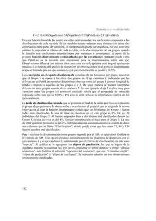 Estadística multivariada
192
F=-2.11-0.83(SepalLen)-1.53(SepalWid)+2.20(PetalLen)+2.81(PetalWid)
En esta función lineal de las cuatro variables seleccionadas, los coeficientes responden a las
distribuciones de cada variable. Si las variables tienen varianzas muy distintas y/o existe alta
covariación entre pares de variables, la interpretación puede ser engañosa, por eso conviene
analizar la importancia relativa de cada variable, en la discriminación de los grupos, usando
la función con coeficientes estandarizados por varianzas y covarianzas. A partir de la
primera función discriminante estandarizada por las covarianzas comunes puede verse
que PetalLen es la variable más importante para la discriminación sobre este eje.
Observaciones (flores) con valores altos para esta variable (pétalos más largos) aparecerán
situadas a la derecha del gráfico de dispersión de observaciones en el espacio discriminante
(espacio formado por los ejes canónicos) ya que el coeficiente es positivo (0.95).
Los centroides en el espacio discriminante o medias de las funciones por grupo, muestran
que el Grupo 1 se opone a los otros dos grupos en el eje canónico 1, indicando que las
diferencias en PetalLen permiten discriminar observaciones del grupo 1 (menor longitud de
pétalos) respecto a aquellas de los grupos 2 y 3. De igual manera se pueden interpretar
diferencias entre grupos usando el eje canónico 2. En este ejemplo el eje 2 explica muy poca
variación entre los grupos (el autovalor asociado señala que el porcentaje de variación
explicada sobre este eje es 0.88%). Por ello se debe señalar la importancia relativa de los
ejes canónicos.
La tabla de clasificación cruzada que se presenta al final de la salida (en filas se representa
el grupo al que pertenece la observación y en columnas el grupo al que es asignada la misma
observación al usar la función discriminante) señala que las 50 plantas del Grupo 1 fueron
todas bien clasificadas, la tasa de error de clasificación en este grupo es 0%. De los 50
individuos del Grupo 2, 48 fueron asignados bien y dos fueron mal clasificados dentro del
Grupo 3, la tasa de error es del 4%. Similar interpretación se hace para el Grupo 3. La tasa
de error aparente promedio es del 2%. InfoStat adiciona automáticamente a la tabla de datos
una columna que se llama “Clasificación”, donde puede verse que los casos 71, 84 y 134
fueron aquellos mal clasificados.
Para visualizar la discriminación entre grupos sugerida por el AD, se seleccionó Grafico en
la ventana de AD. Esta opción produce automáticamente un diagrama de dispersión con el
eje canónico 1 y el eje canónico 2, particionado por el criterio de clasificación, en este caso
“especie”. Al gráfico se le agregaron las elipses de predicción, las que se logran de la
siguiente manera: seleccionar las tres series, presionar el botón derecho y elegir “dibujar
contornos”, esto habilita el submenú “opciones del contorno”, que son: “contorno simple”,
“elipse de predicción” y “elipse de confianza”. Se marcaron además las tres observaciones
erróneamente clasificadas.
 