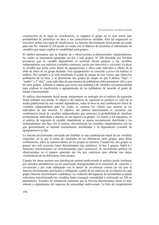 Estadística multivariada
194
construcción de la regla de clasificación, se asignará al grupo en el cual tienen más
probabilidad de pertenecer en base a sus características medidas. Para tal asignación es
necesario definir una regla de clasificación. La función discriminante lineal puede ser usada
para este fin. Además el AD puede ser usado con el objetivo de encontrar el subconjunto de
variables que mejor explica la variabilidad entre grupos.
El análisis presupone que se dispone de n observaciones p-dimensionales independientes,
las cuales se encuentran agrupadas en dos o más grupos. El AD abordado por InfoStat
presupone que la variable dependiente es nominal (forma grupos) y las variables
independientes son métricas (variables continuas, escala por intervalos o cociente). Es decir
la variable que actúa como factor de agrupamiento y ubica cada individuo u objeto de la
tabla de datos en un grupo definido. Este agrupamiento es conocido a priori de realizar el
análisis. Por ejemplo si se está estudiando el grado de ataque de una virosis, que afecta los
pobladores de un área, y se determinan tres grados de ataque tal que 0 denota “bajo”, 1
“medio” y 2 “alto”, cada individuo de una muestra de pobladores debe pertenecer sólo a uno
de estos grupos. Además se supone que existe una cantidad p de variables con potencialidad
para explicar la clasificación o agrupamiento de los pobladores de acuerdo al grado de
ataque experimentado.
El análisis discriminante lineal puede interpretarse en analogía con el análisis de regresión
lineal múltiple univariada. El objetivo del análisis de regresión es predecir el valor de la
media poblacional de una variable dependiente, sobre la base de una combinación lineal de
variables independientes para las cuales se conocen los valores que asumen en los
individuos de una muestra. El objetivo del análisis discriminante es encontrar una
combinación lineal de variables independientes que minimice la probabilidad de clasificar
erróneamente individuos u objetos en sus respectivos grupos. En cuanto a los supuestos, en
el análisis de regresión la variable dependiente se asume normalmente distribuida y las
independientes son fijas. En el análisis discriminante las variables independientes son las
que generalmente se asumen normalmente distribuidas y la dependiente (variable de
agrupamiento) es fija.
La función discriminante calculada por InfoStat es una combinación lineal de las variables
originales, en la que la suma de cuadrados de las diferencias entre grupos, para dicha
combinación, sobre la varianza dentro de los grupos es máxima. Cuando hay dos grupos se
genera una sola ecuación lineal discriminante (eje canónico). Si hay k grupos, habrá k-1
funciones discriminantes no correlacionadas (ejes canónicos). Se recomienda graficar las
observaciones en el espacio generado por los ejes canónicos para obtener una mejor
visualización de las diferencias entre grupos.
Cuando los datos asumen una distribución normal multivariada el análisis puede realizarse
por métodos paramétricos ya sea asumiendo homogeneidad en la estructura de variación y
covariación y por ende trabajando con la matriz de covarianzas común (en tal caso la
función discriminante será lineal) o trabajando a partir de las matrices de covarianza de cada
grupo (función discriminante cuadrática). La violación del supuesto de normalidad se puede
solucionar transformando las variables hasta conseguir normalidad o realizando un AD no
paramétrico. Estudios de simulación muestran que la función discriminante lineal es muy
robusta a alejamientos del supuesto de normalidad multivariada. La falta de cumplimiento
 