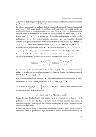 Estadística multivariada
195
del supuesto de homogeneidad de matrices de covarianza cuando se usa una función lineal
puede aumentar el error en la clasificación.
La primera aproximación al problema de discriminación lineal para k=2 grupos fue sugerida
por Fisher (1936) quien abordó el problema desde una óptica univariada usando una
combinación lineal de las características observadas. Sea x el vector px1 de características
medidas sobre un elemento de una población y consideremos dos poblaciones 1 y 2 .
Llamaremos 1( )f x y 2 ( )f x a las funciones de densidad multivariadas asociadas con las
poblaciones 1 y 2 . respectivamente. Asumimos que las variables aleatorias
caracterizadas por estas funciones multivariadas tienen vectores medios 1 1( | )E  x y
2 2( | )E  x y matriz de covarianza común 1 2 ( )( )'i iE         x x i=1,2.
Consideremos la combinación lineal ´ly x , luego se tiene que 1 1 1( | ) ´y E l   y y
2 2 2( | ) ´y E l   y y que la varianza de la combinación lineal es 2
( ) ´yV l l  y .
La idea de Fisher fue maximizar la distancia estadística entre 1y y 2 y a través de una
selección apropiada del vector de coeficientes de la combinación lineal, es decir:
maximizar
2
1 2
2
( )y y
y
 

 
  
 
= maximizar
2
1 2( ´ ´ )
´
l l
l l
  
 
 
La solución a dicha maximización es 1
1 2( ) 0l c c 
     . La combinación lineal
del vector de observaciones y el vector l es conocida como función lineal discriminante de
Fisher, 1
1 2´ ( )´l   
   y x x.
Para clasificar una observación nueva, 0x , usando la función lineal discriminante de Fisher
obtendremos el “score” para 0x calculando 1
0 0 1 2 0´ ( )´l   
   y x x .
Si se define 1
1 2 1 2 1 2
1 1
( ) ( )´ ( )
2 2
y ym      
      como el punto medio entre las
medias univariadas de y , tenemos que:
0 1( | ) 0E m  y y 0 2( | ) 0E m  y .
Luego, la regla de clasificación será asignar 0x a la población 1 si 0 my y a la
población 2 si 0 my . Es decir si la nueva observación se encuentra más cercana al
centroide del grupo 1 en el espacio discriminante será asignada al grupo 1, en caso contrario
se clasificará en el grupo 2.
Cuando más de dos grupos o poblaciones describen la estructura de las observaciones, el
método de Fisher es generalizado bajo el nombre de análisis discriminante canónico. Sea
 