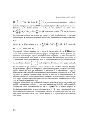 Estadística multivariada
196
1
( )( )´
g
i i
i
  H x x x x donde
1
1 g
i
ig 
 x x la matriz de sumas de cuadrados y productos
cruzados entre grupos o matriz de SCPC asociada a la hipótesis H sobre efectos de grupos y
definamos a la matriz común de SCPC de los términos de error como
1 1 1
( )( )´ ( 1)
ing g
ij i ij i i i
i j i
n
  
     E x x x x S . Los autovectores de -1
E H son las funciones
discriminantes canónicas que separan los grupos. La regla de clasificación en este caso
sugiere asignar 0x en el grupo con media más cercana, en términos de distancia estadística,
a 0x .
Luego, 0x se deberá asignar a k si 2 2
0 0
1 1
[ ´( )] [ ´( )]
r r
j k j i
j j
l l
 
   x x x x para todo
min( 1, )i k y r s g p    .
El primer eje canónico (asociado con el mayor de los autovalores, i , de -1
E H ) permite
visualizar la máxima separación entre los grupos. En la práctica, sólo los primeros ejes
pueden ser necesarios para explicar la separación entre los grupos. Los autovalores dan una
medida de la separación entre grupos en la dirección dada por el autovector (coeficientes de
la combinación lineal) correspondiente. Si s es el máximo número de ejes canónicos que se
pueden obtener, el valor 1
1
...
...
r
s
 
 
 
 
es la proporción de variación entre grupos explicada
por los primeros r ejes canónicos. Cuando sólo dos o tres variables canónicas describen
apropiadamente la separación entre grupos, generalmente se grafican las observaciones en el
espacio definido por esos ejes para reducir la dimensión de la representación. Luego, se
puede pensar al AD como una técnica de reducción de dimensión relacionada al ACP. En el
AD lineal se obtienen variables o ejes canónicos a partir de la combinación lineal de
variables cuantitativas, tal que dicha combinación explica la variación entre clases o grupos
de la misma forma que las combinaciones lineales que constituyen componentes principales
en el ACP explican la variación total.
Una forma útil de obtener una medida de la importancia de una variable respuesta sobre una
variable canónica (o eje canónico) es a través de la estandarización de los coeficientes de la
combinación lineal correspondiente. Si 1/2
[ ( )]D Diag E es la matriz diagonal de
desviaciones estándar de las variables originales, luego l ls = D es el vector de coeficientes
estandarizados derivados desde los coeficientes canónicos en l. Estos coeficientes son útiles
para juzgar la contribución de cada variable original en la explicación de la variabilidad
entre grupos.
 